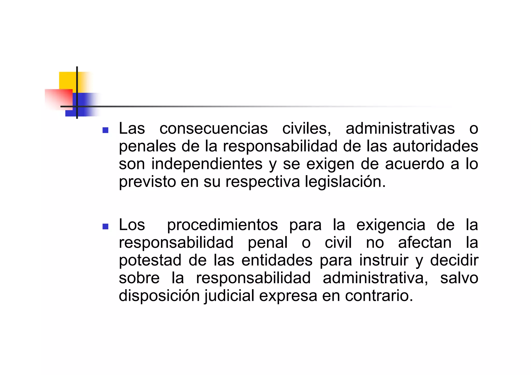 Las consecuencias civiles, administrativas o
penales de la responsabilidad de las autoridades
son independientes y se exigen de acuerdo a lo
previsto en su respectiva legislación.

Los procedimientos para la exigencia de la
responsabilidad penal o civil no afectan la
potestad de las entidades para instruir y decidir
sobre la responsabilidad administrativa, salvo
disposición judicial expresa en contrario.
 