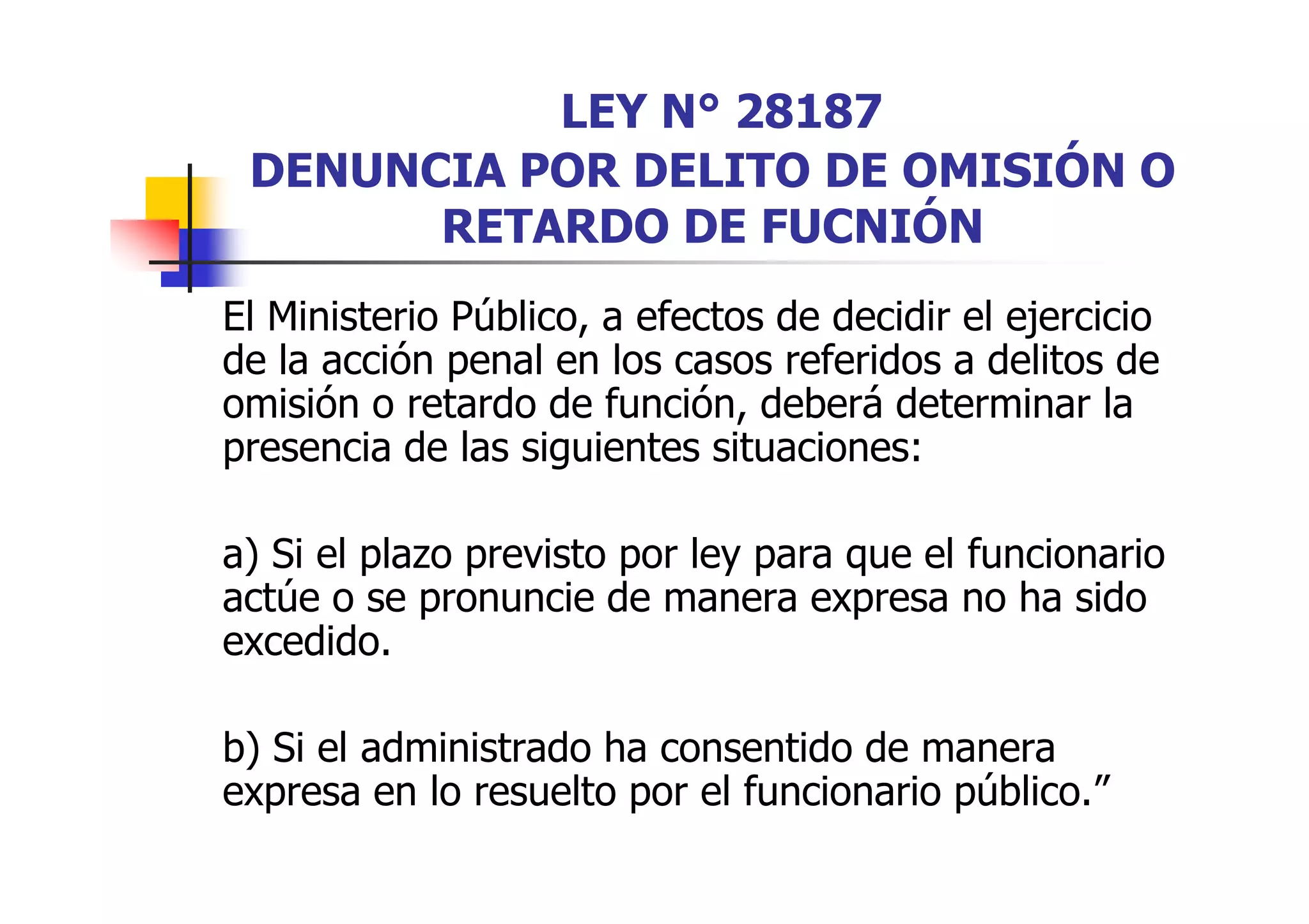 LEY N° 28187
 DENUNCIA POR DELITO DE OMISIÓN O
       RETARDO DE FUCNIÓN
El Ministerio Público, a efectos de decidir el ejercicio
de la acción penal en los casos referidos a delitos de
omisión o retardo de función, deberá determinar la
presencia de las siguientes situaciones:

a) Si el plazo previsto por ley para que el funcionario
actúe o se pronuncie de manera expresa no ha sido
excedido.

b) Si el administrado ha consentido de manera
expresa en lo resuelto por el funcionario público.”
 