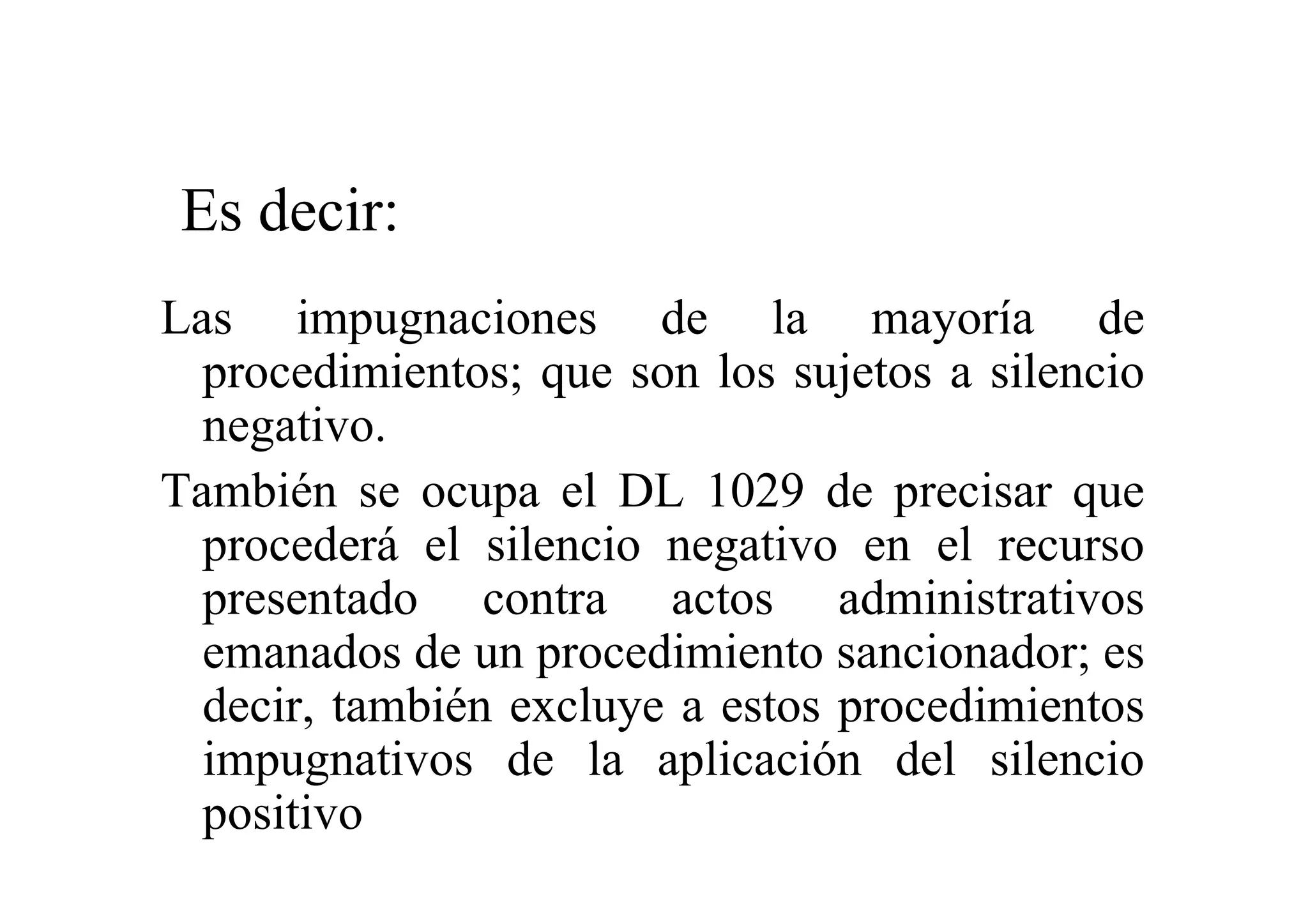 Es decir:
Las impugnaciones de la mayoría de
  procedimientos; que son los sujetos a silencio
  negativo.
También se ocupa el DL 1029 de precisar que
  procederá el silencio negativo en el recurso
  presentado contra actos administrativos
  emanados de un procedimiento sancionador; es
  decir, también excluye a estos procedimientos
  impugnativos de la aplicación del silencio
  positivo
 