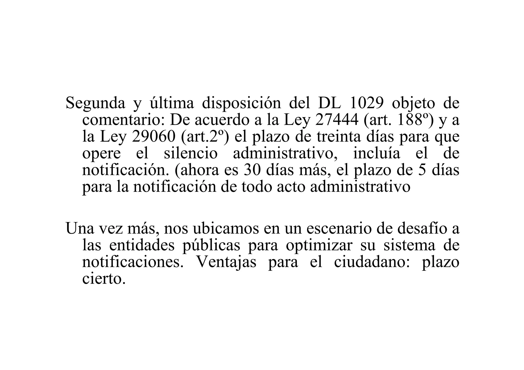 Segunda y última disposición del DL 1029 objeto de
  comentario: De acuerdo a la Ley 27444 (art. 188º) y a
  la Ley 29060 (art.2º) el plazo de treinta días para que
  opere el silencio administrativo, incluía el de
  notificación. (ahora es 30 días más, el plazo de 5 días
  para la notificación de todo acto administrativo

Una vez más, nos ubicamos en un escenario de desafío a
 las entidades públicas para optimizar su sistema de
 notificaciones. Ventajas para el ciudadano: plazo
 cierto.
 