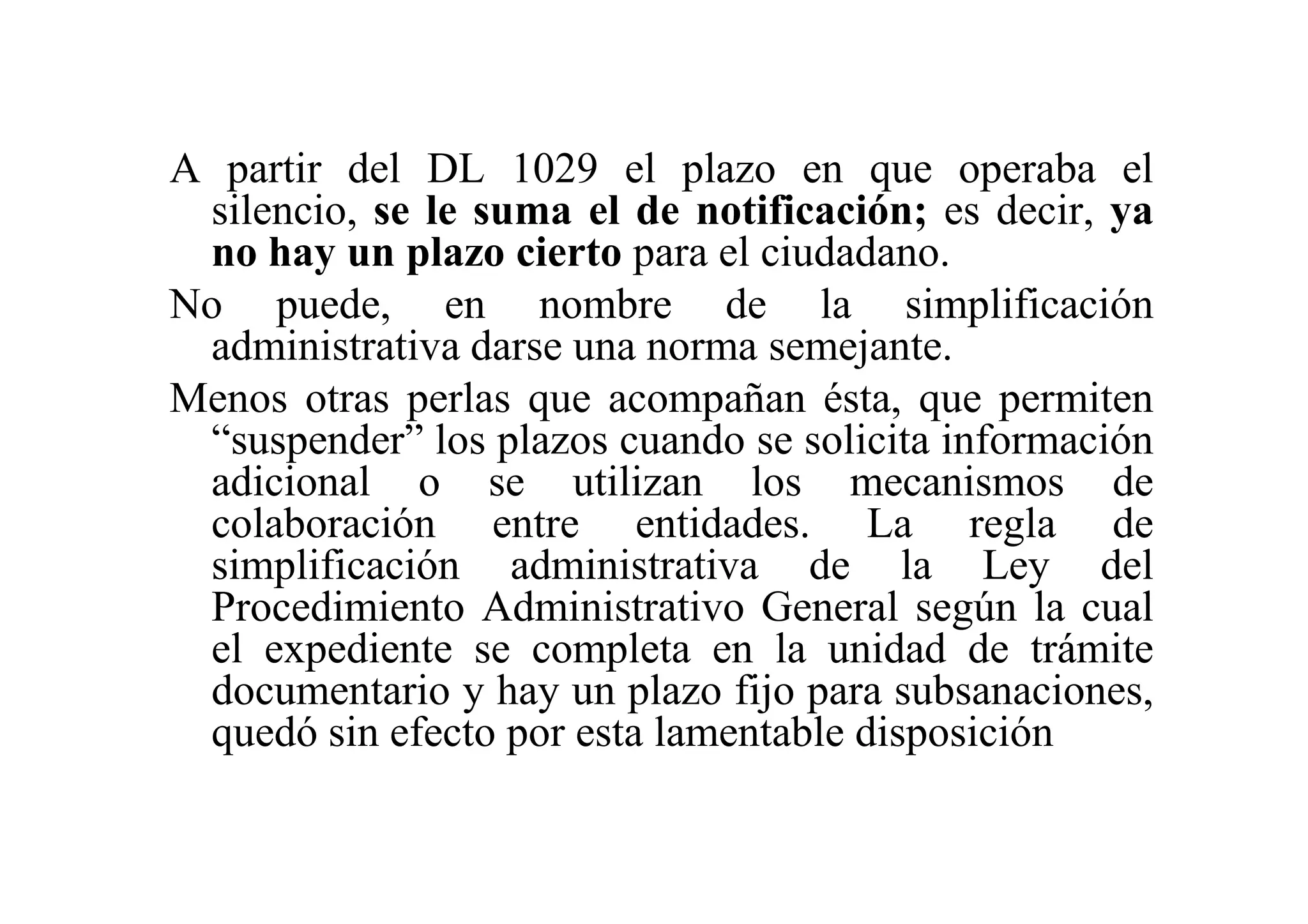 A partir del DL 1029 el plazo en que operaba el
 silencio, se le suma el de notificación; es decir, ya
 no hay un plazo cierto para el ciudadano.
No puede, en nombre de la simplificación
 administrativa darse una norma semejante.
Menos otras perlas que acompañan ésta, que permiten
 “suspender” los plazos cuando se solicita información
 adicional o se utilizan los mecanismos de
 colaboración entre entidades. La regla de
 simplificación administrativa de la Ley del
 Procedimiento Administrativo General según la cual
 el expediente se completa en la unidad de trámite
 documentario y hay un plazo fijo para subsanaciones,
 quedó sin efecto por esta lamentable disposición
 