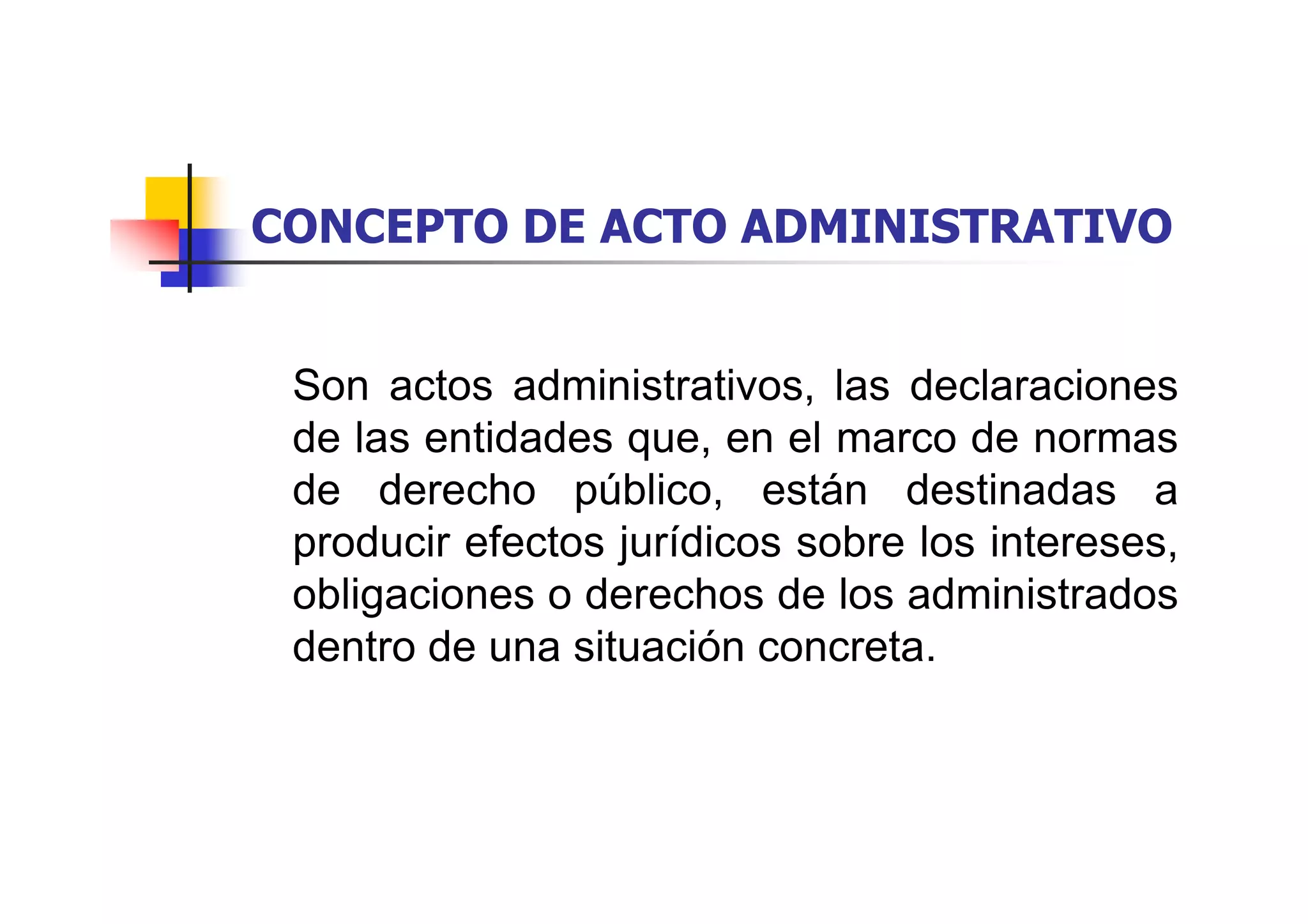 CONCEPTO DE ACTO ADMINISTRATIVO


 Son actos administrativos, las declaraciones
 de las entidades que, en el marco de normas
 de derecho público, están destinadas a
 producir efectos jurídicos sobre los intereses,
 obligaciones o derechos de los administrados
 dentro de una situación concreta.
 