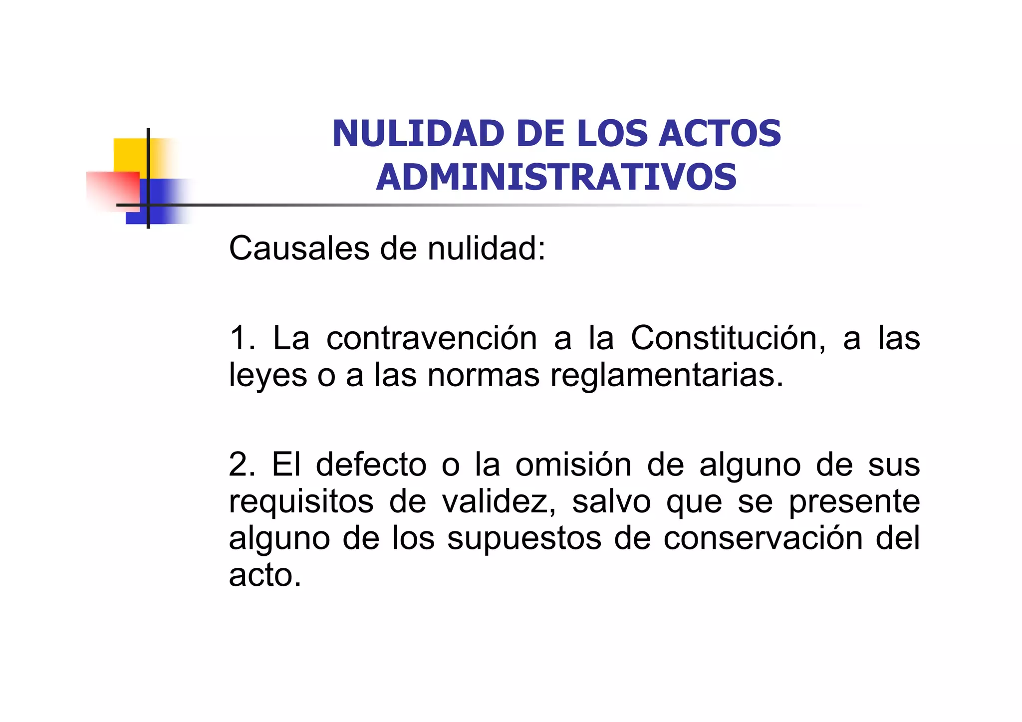 NULIDAD DE LOS ACTOS
        ADMINISTRATIVOS
Causales de nulidad:

1. La contravención a la Constitución, a las
leyes o a las normas reglamentarias.

2. El defecto o la omisión de alguno de sus
requisitos de validez, salvo que se presente
alguno de los supuestos de conservación del
acto.
 