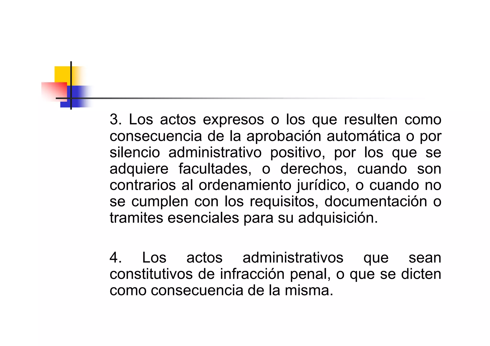 3. Los actos expresos o los que resulten como
consecuencia de la aprobación automática o por
silencio administrativo positivo, por los que se
adquiere facultades, o derechos, cuando son
contrarios al ordenamiento jurídico, o cuando no
se cumplen con los requisitos, documentación o
tramites esenciales para su adquisición.

4. Los actos administrativos que sean
constitutivos de infracción penal, o que se dicten
como consecuencia de la misma.
 