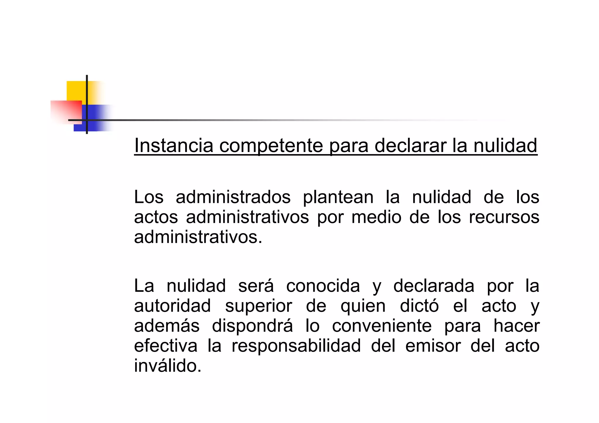 Instancia competente para declarar la nulidad

Los administrados plantean la nulidad de los
actos administrativos por medio de los recursos
administrativos.

La nulidad será conocida y declarada por la
autoridad superior de quien dictó el acto y
además dispondrá lo conveniente para hacer
efectiva la responsabilidad del emisor del acto
inválido.
 