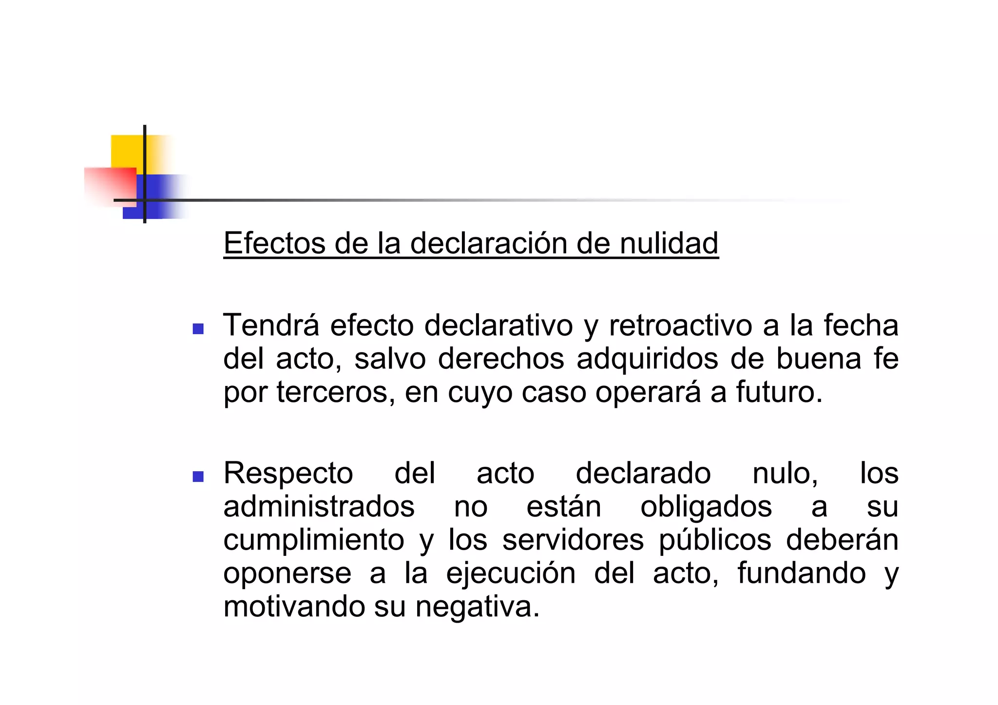 Efectos de la declaración de nulidad

Tendrá efecto declarativo y retroactivo a la fecha
del acto, salvo derechos adquiridos de buena fe
por terceros, en cuyo caso operará a futuro.

Respecto del acto declarado nulo, los
administrados no están obligados a su
cumplimiento y los servidores públicos deberán
oponerse a la ejecución del acto, fundando y
motivando su negativa.
 