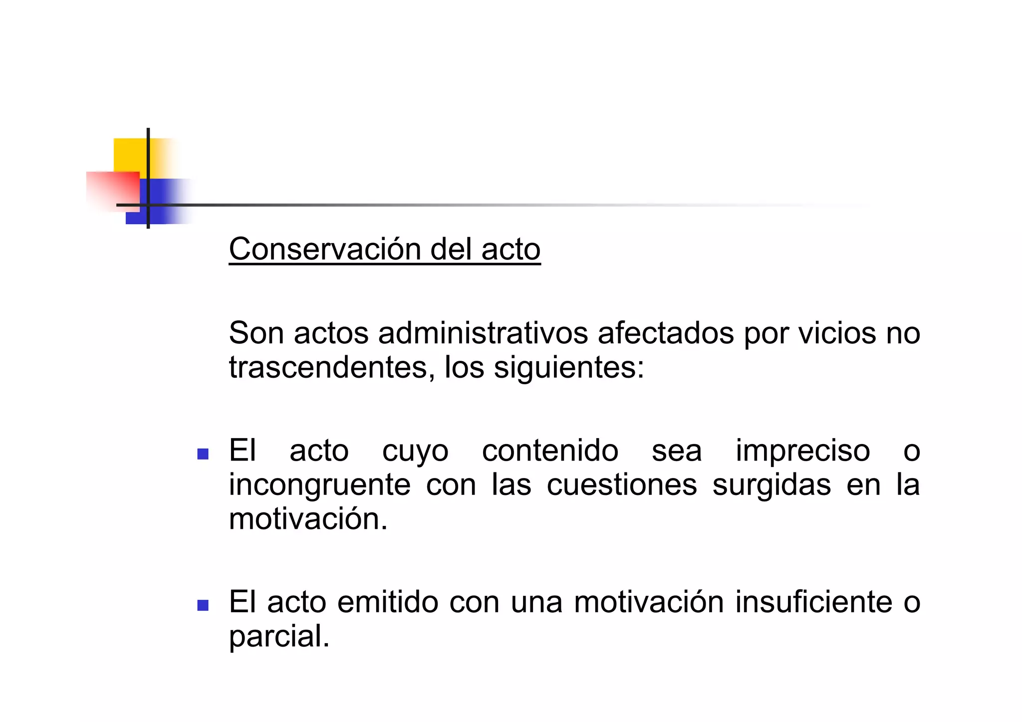 Conservación del acto

Son actos administrativos afectados por vicios no
trascendentes, los siguientes:

El acto cuyo contenido sea impreciso o
incongruente con las cuestiones surgidas en la
motivación.

El acto emitido con una motivación insuficiente o
parcial.
 