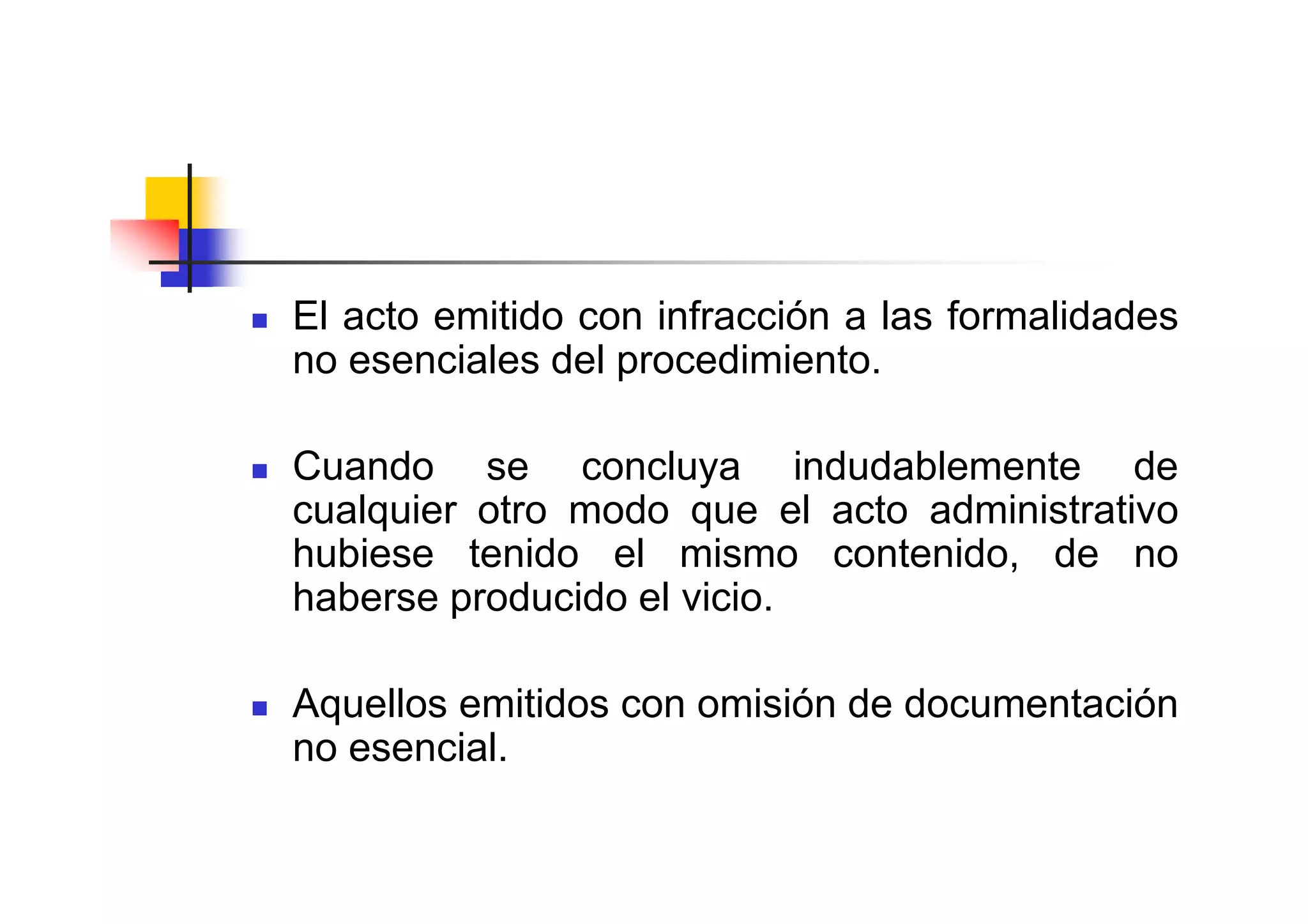 El acto emitido con infracción a las formalidades
no esenciales del procedimiento.

Cuando se concluya indudablemente de
cualquier otro modo que el acto administrativo
hubiese tenido el mismo contenido, de no
haberse producido el vicio.

Aquellos emitidos con omisión de documentación
no esencial.
 