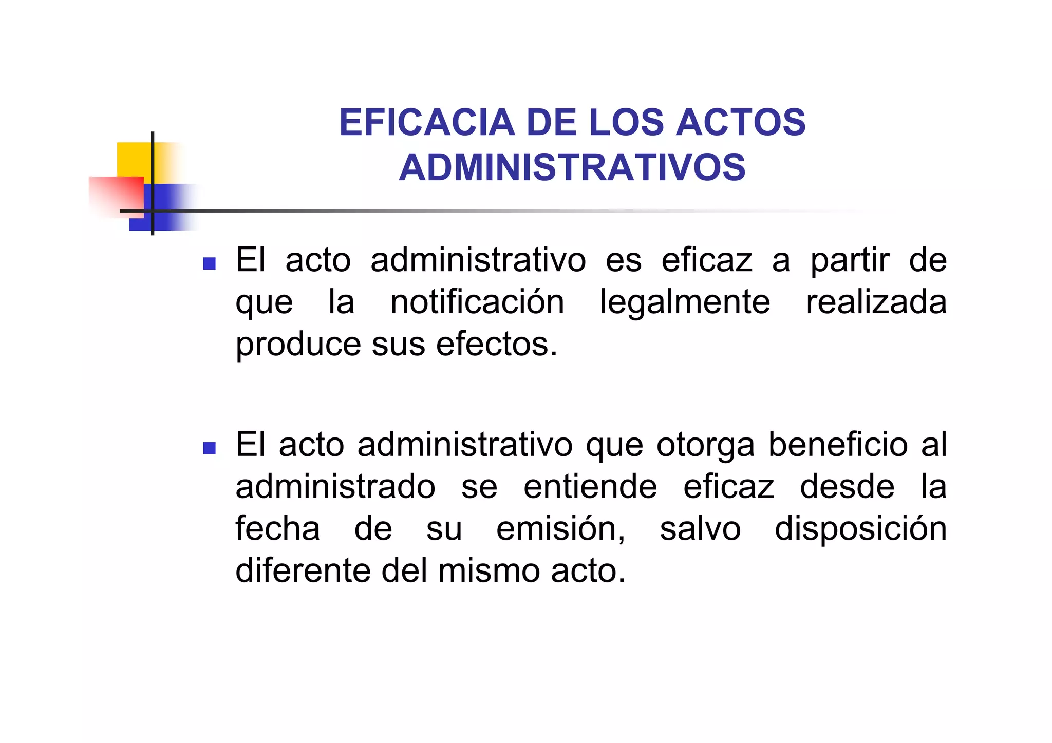 EFICACIA DE LOS ACTOS
         ADMINISTRATIVOS

El acto administrativo es eficaz a partir de
que la notificación legalmente realizada
produce sus efectos.

El acto administrativo que otorga beneficio al
administrado se entiende eficaz desde la
fecha de su emisión, salvo disposición
diferente del mismo acto.
 