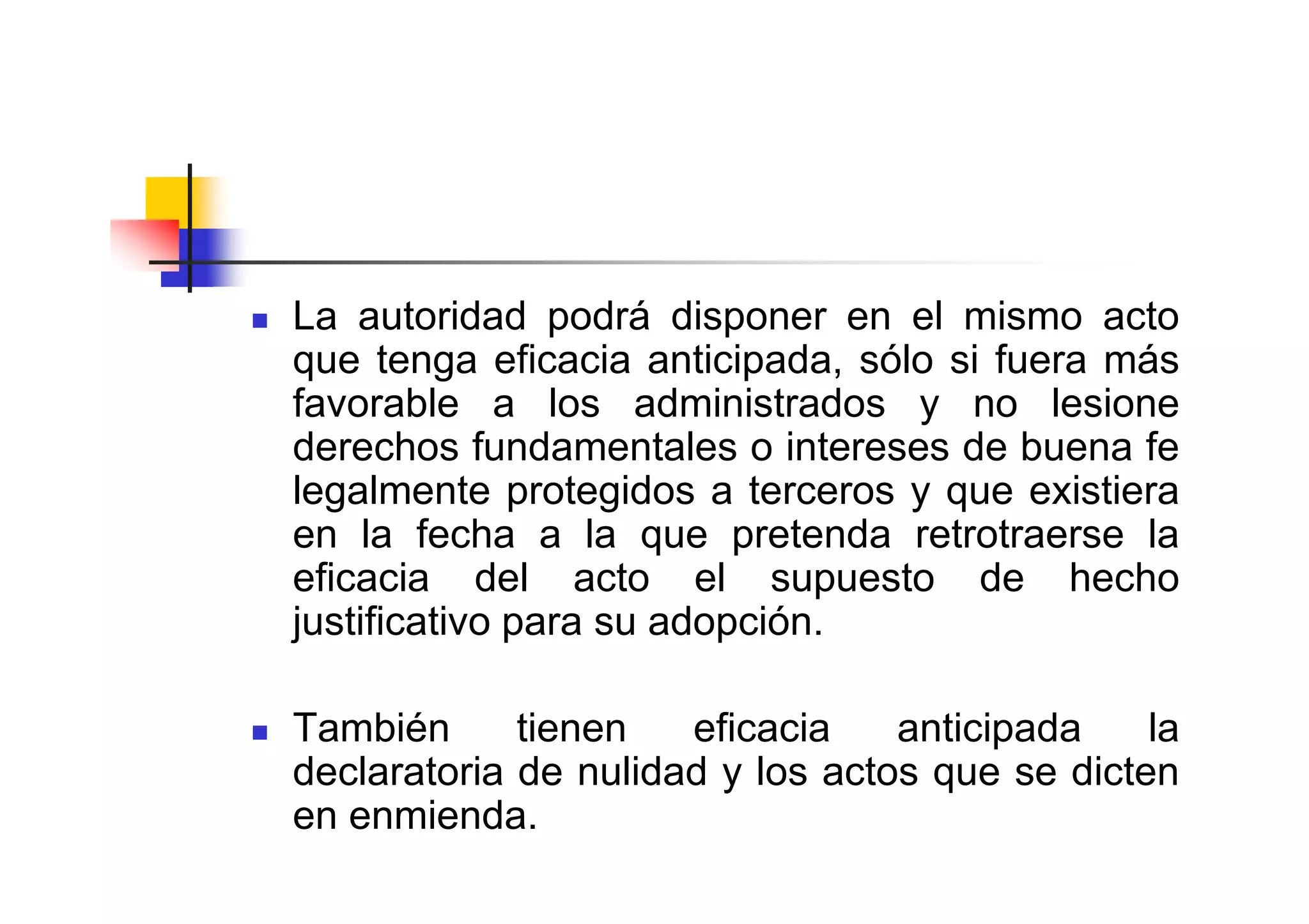 La autoridad podrá disponer en el mismo acto
que tenga eficacia anticipada, sólo si fuera más
favorable a los administrados y no lesione
derechos fundamentales o intereses de buena fe
legalmente protegidos a terceros y que existiera
en la fecha a la que pretenda retrotraerse la
eficacia del acto el supuesto de hecho
justificativo para su adopción.

También      tienen   eficacia    anticipada    la
declaratoria de nulidad y los actos que se dicten
en enmienda.
 