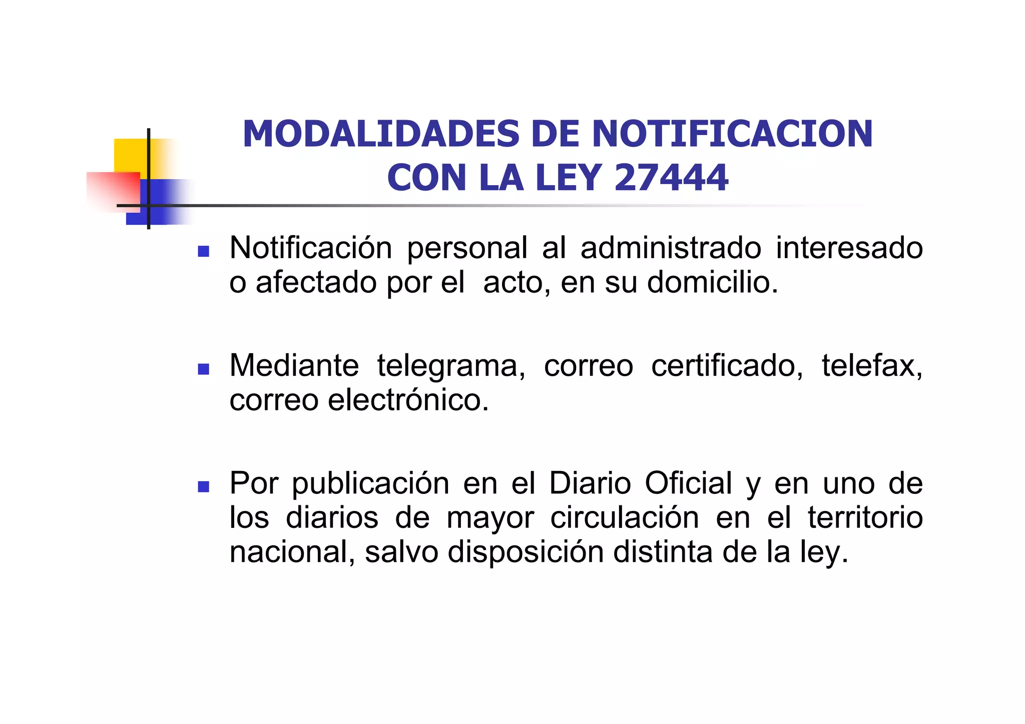 MODALIDADES DE NOTIFICACION
      CON LA LEY 27444
Notificación personal al administrado interesado
o afectado por el acto, en su domicilio.

Mediante telegrama, correo certificado, telefax,
correo electrónico.

Por publicación en el Diario Oficial y en uno de
los diarios de mayor circulación en el territorio
nacional, salvo disposición distinta de la ley.
 