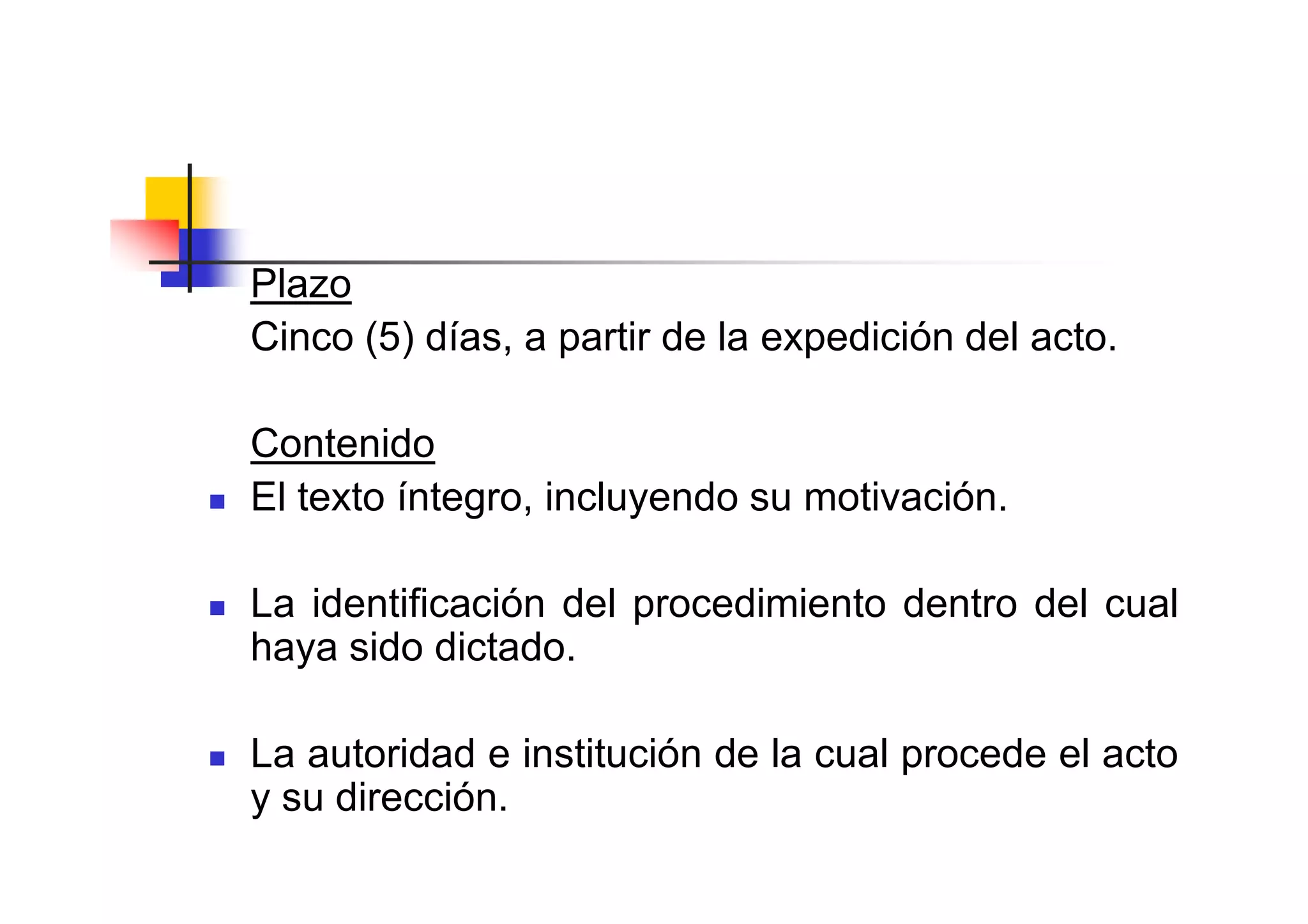 Plazo
Cinco (5) días, a partir de la expedición del acto.

Contenido
El texto íntegro, incluyendo su motivación.

La identificación del procedimiento dentro del cual
haya sido dictado.

La autoridad e institución de la cual procede el acto
y su dirección.
 