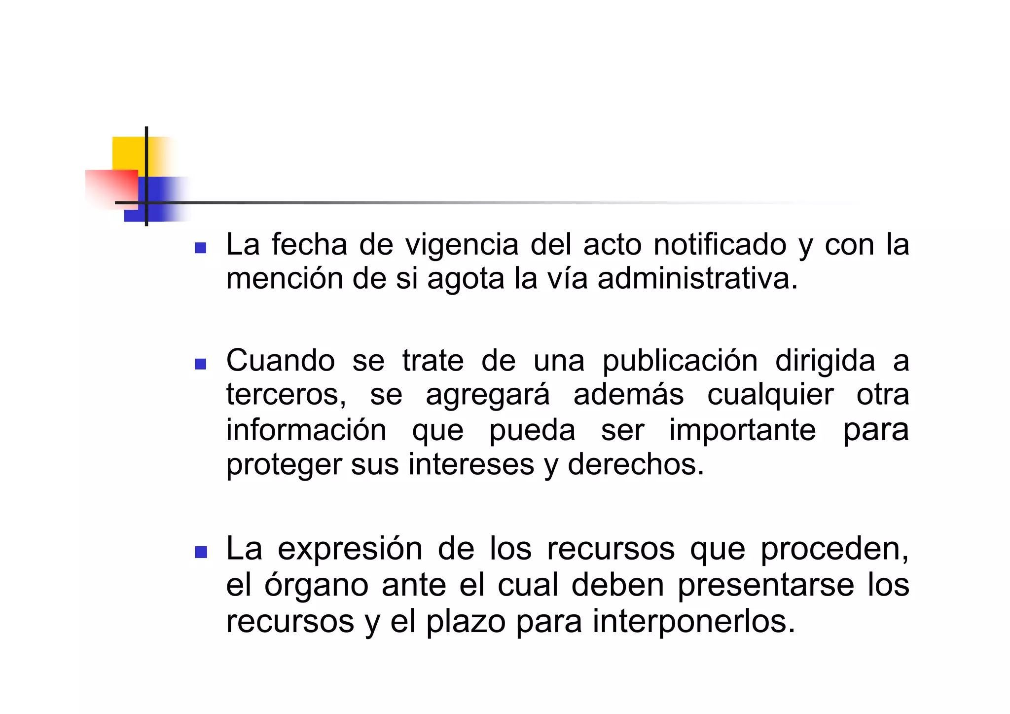 La fecha de vigencia del acto notificado y con la
mención de si agota la vía administrativa.

Cuando se trate de una publicación dirigida a
terceros, se agregará además cualquier otra
información que pueda ser importante para
proteger sus intereses y derechos.

La expresión de los recursos que proceden,
el órgano ante el cual deben presentarse los
recursos y el plazo para interponerlos.
 