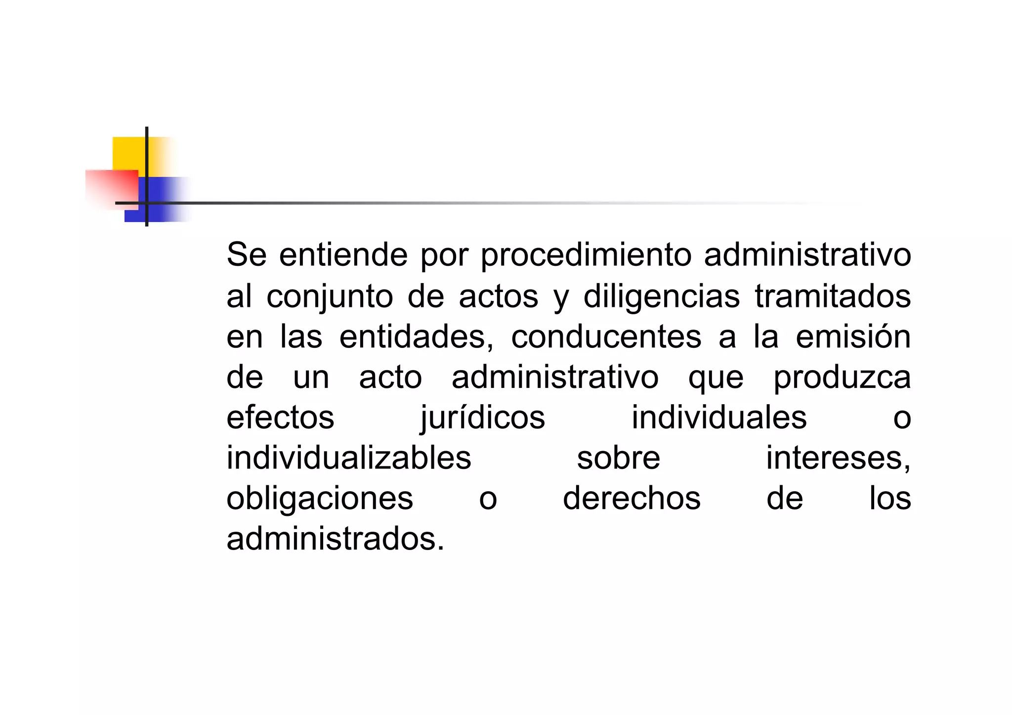 Se entiende por procedimiento administrativo
al conjunto de actos y diligencias tramitados
en las entidades, conducentes a la emisión
de un acto administrativo que produzca
efectos       jurídicos     individuales      o
individualizables        sobre       intereses,
obligaciones       o    derechos     de     los
administrados.
 