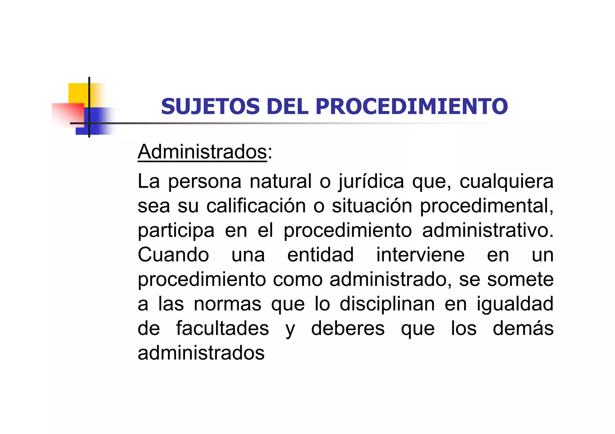 SUJETOS DEL PROCEDIMIENTO

Administrados:
La persona natural o jurídica que, cualquiera
sea su calificación o situación procedimental,
participa en el procedimiento administrativo.
Cuando una entidad interviene en un
procedimiento como administrado, se somete
a las normas que lo disciplinan en igualdad
de facultades y deberes que los demás
administrados
 