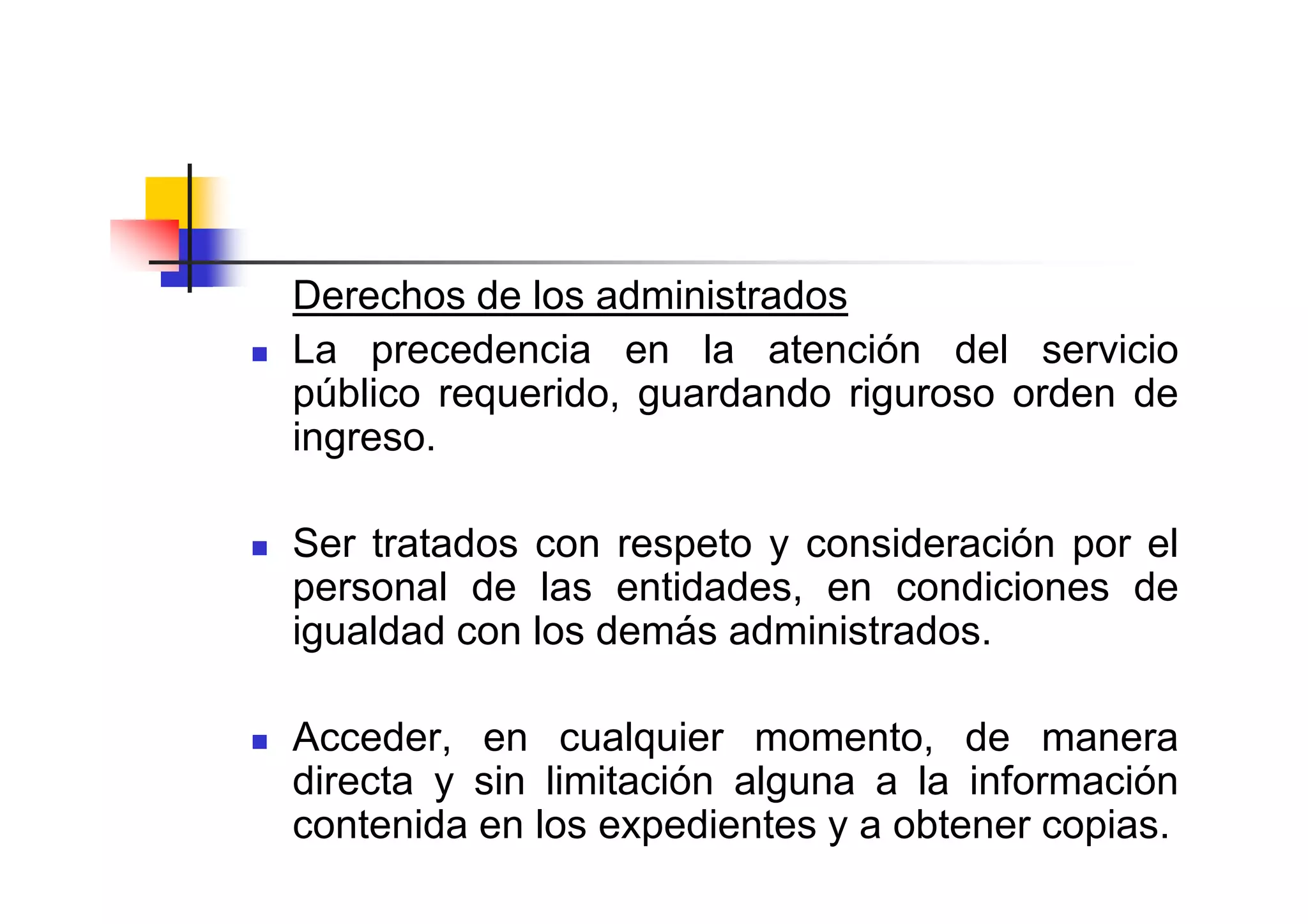 Derechos de los administrados
La precedencia en la atención del servicio
público requerido, guardando riguroso orden de
ingreso.

Ser tratados con respeto y consideración por el
personal de las entidades, en condiciones de
igualdad con los demás administrados.

Acceder, en cualquier momento, de manera
directa y sin limitación alguna a la información
contenida en los expedientes y a obtener copias.
 