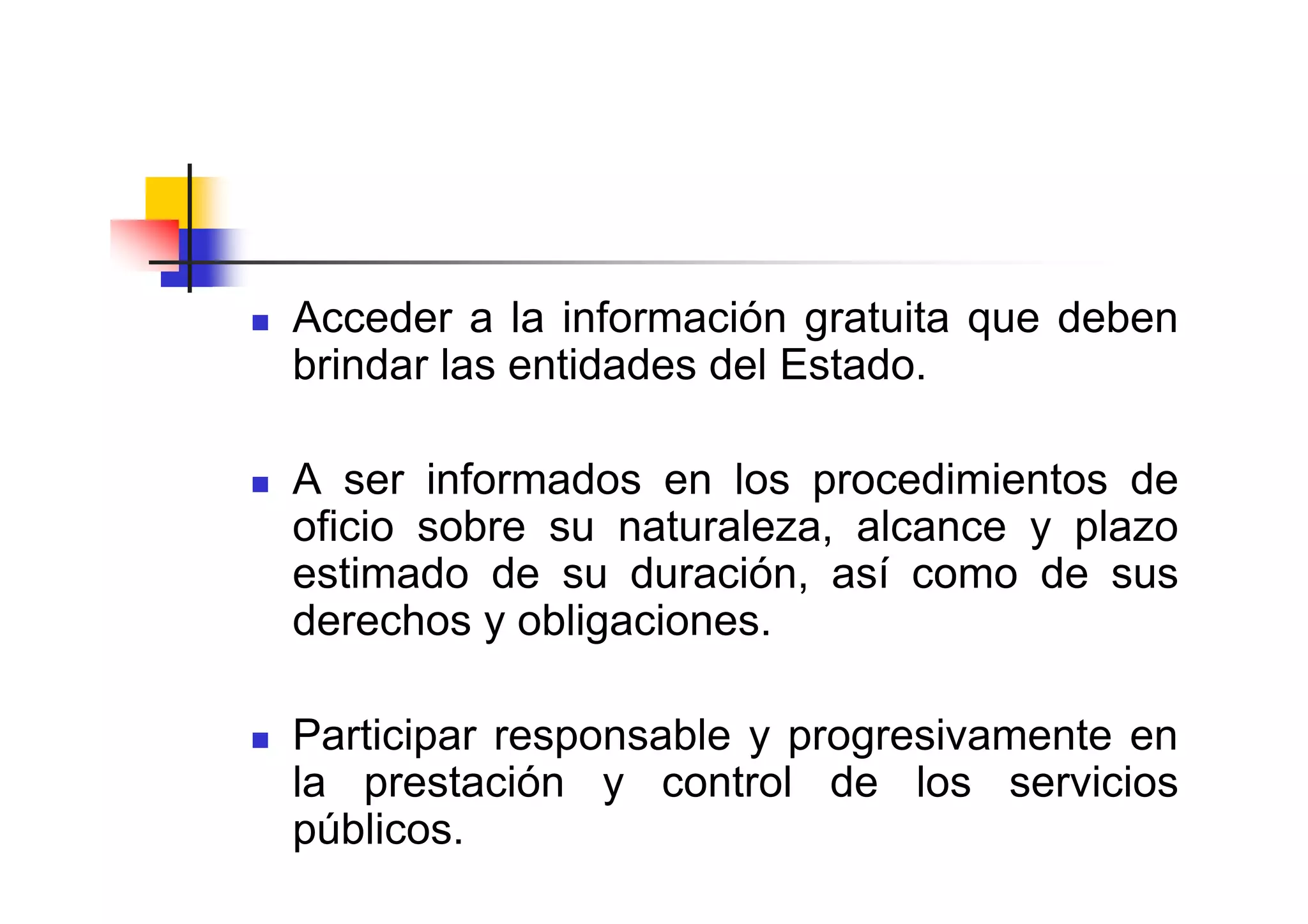 Acceder a la información gratuita que deben
brindar las entidades del Estado.

A ser informados en los procedimientos de
oficio sobre su naturaleza, alcance y plazo
estimado de su duración, así como de sus
derechos y obligaciones.

Participar responsable y progresivamente en
la prestación y control de los servicios
públicos.
 