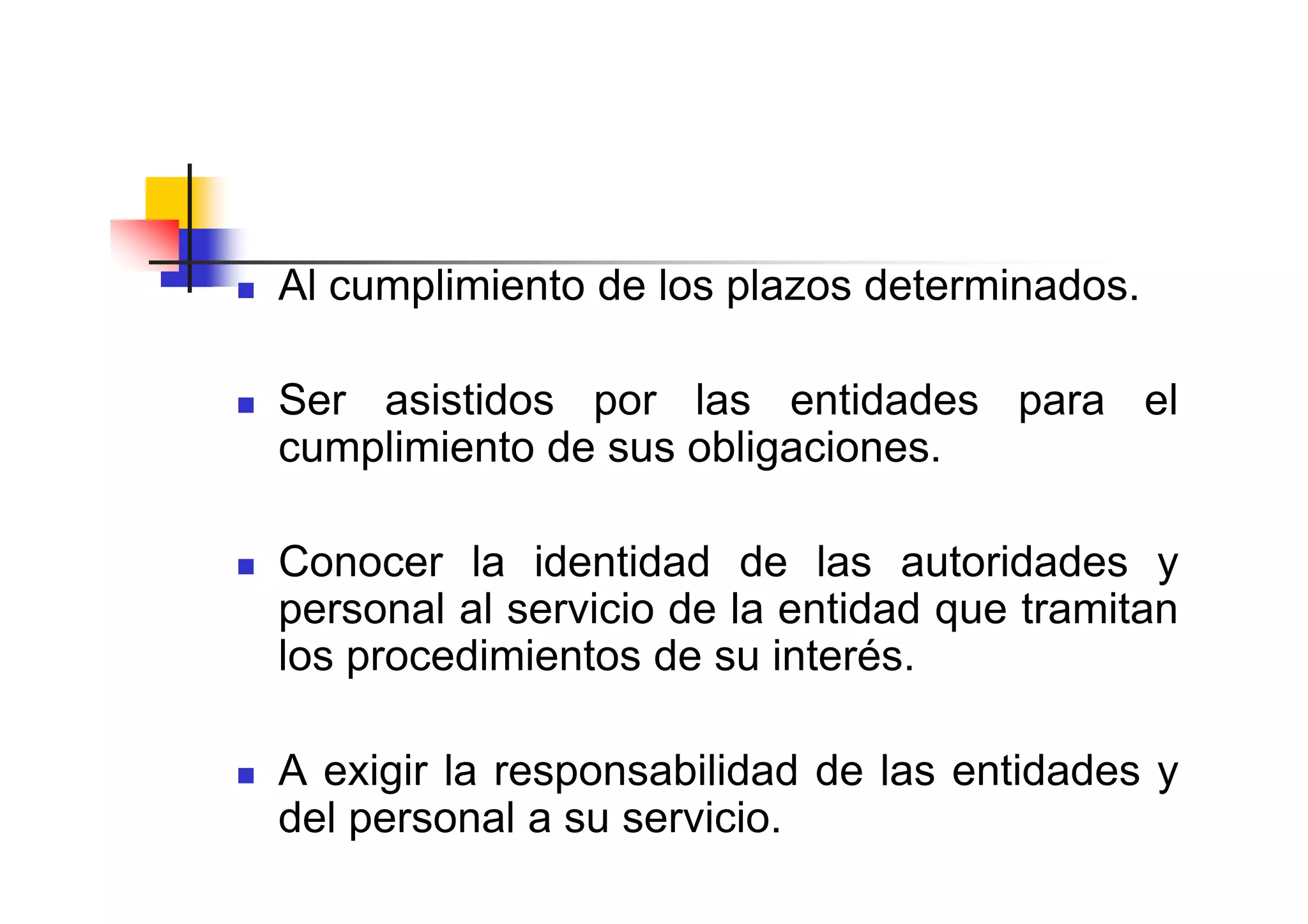 Al cumplimiento de los plazos determinados.

Ser asistidos por las entidades para el
cumplimiento de sus obligaciones.

Conocer la identidad de las autoridades y
personal al servicio de la entidad que tramitan
los procedimientos de su interés.

A exigir la responsabilidad de las entidades y
del personal a su servicio.
 