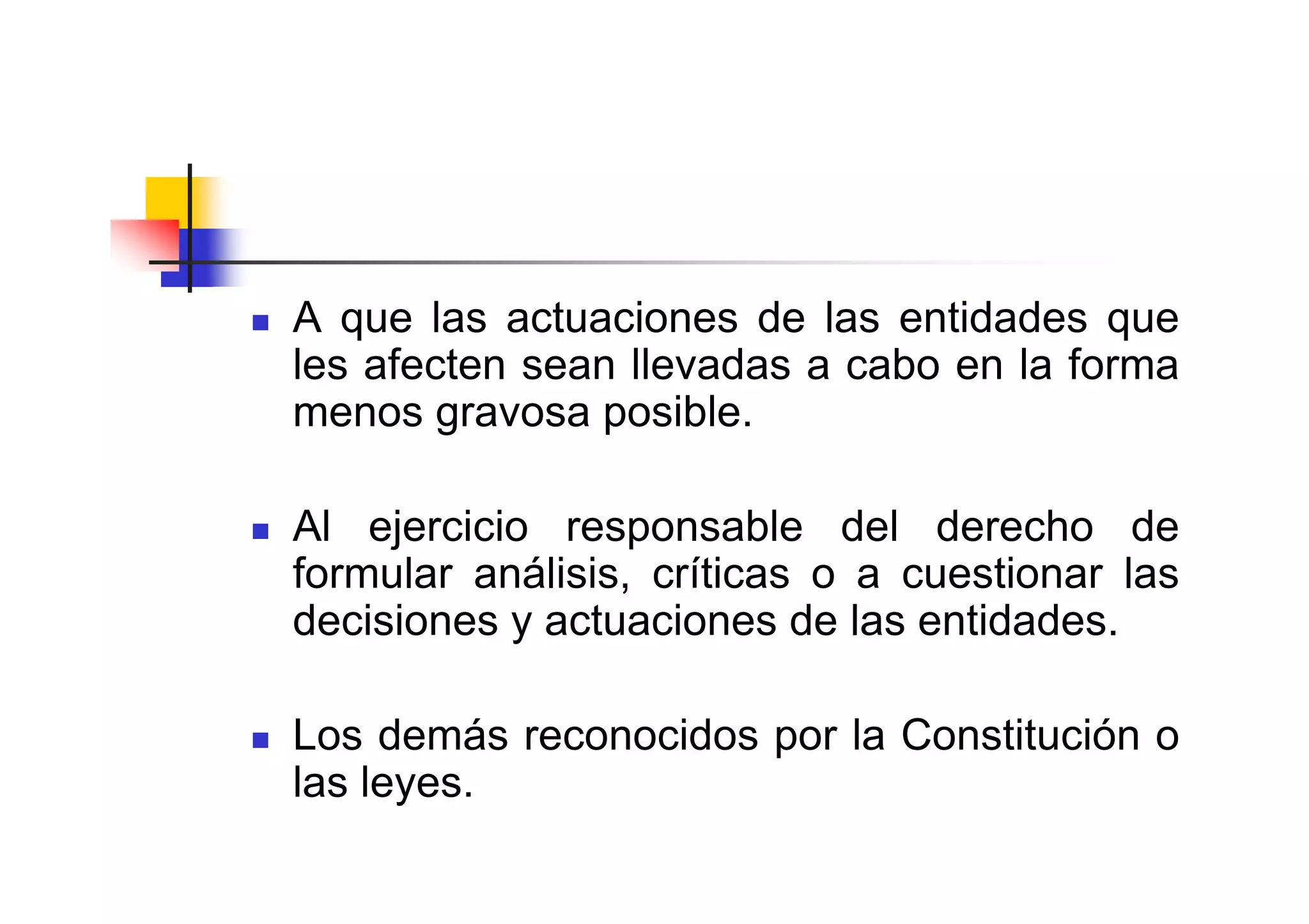 A que las actuaciones de las entidades que
les afecten sean llevadas a cabo en la forma
menos gravosa posible.

Al ejercicio responsable del derecho de
formular análisis, críticas o a cuestionar las
decisiones y actuaciones de las entidades.

Los demás reconocidos por la Constitución o
las leyes.
 
