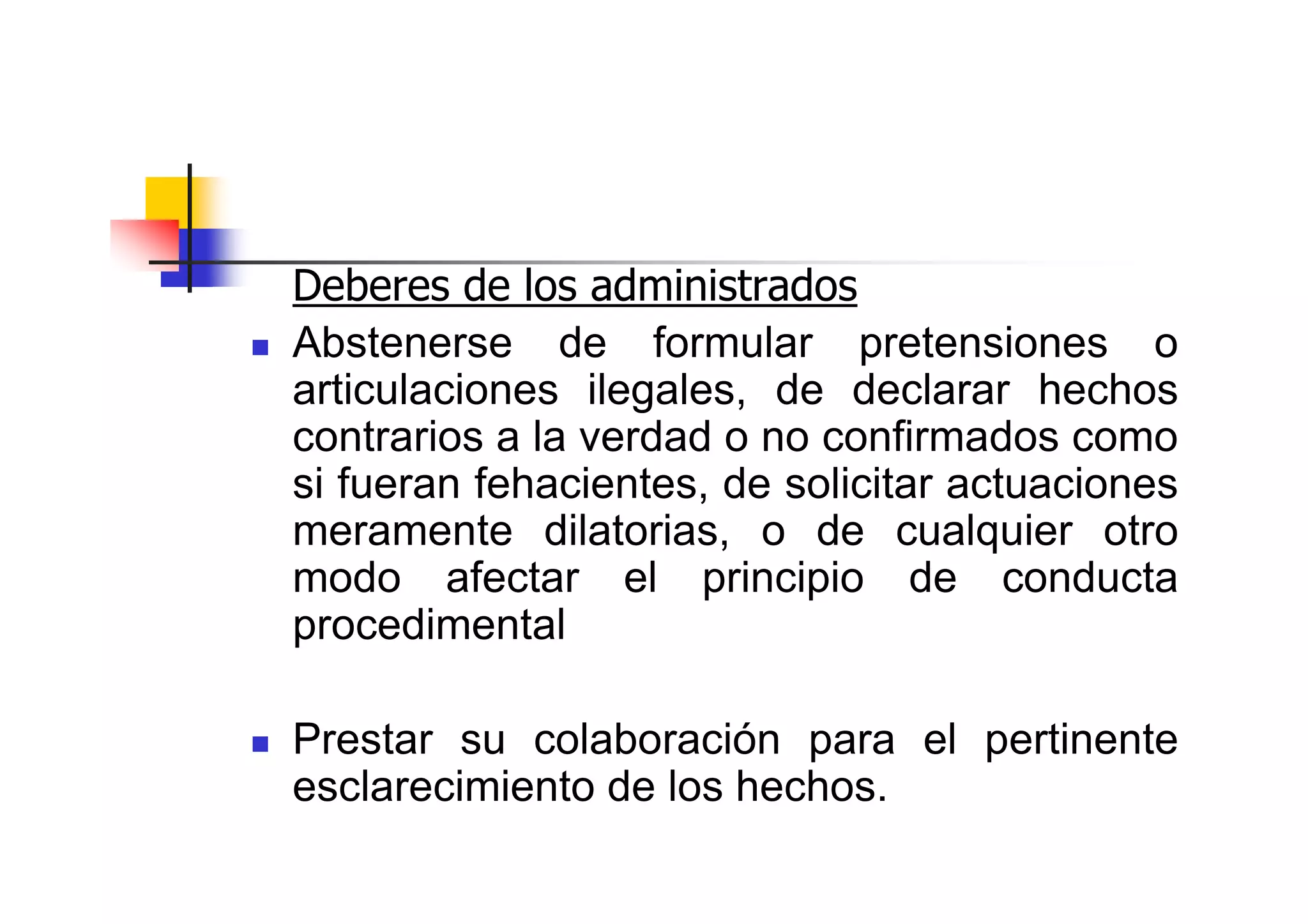 Deberes de los administrados
Abstenerse de formular pretensiones o
articulaciones ilegales, de declarar hechos
contrarios a la verdad o no confirmados como
si fueran fehacientes, de solicitar actuaciones
meramente dilatorias, o de cualquier otro
modo afectar el principio de conducta
procedimental

Prestar su colaboración para el pertinente
esclarecimiento de los hechos.
 