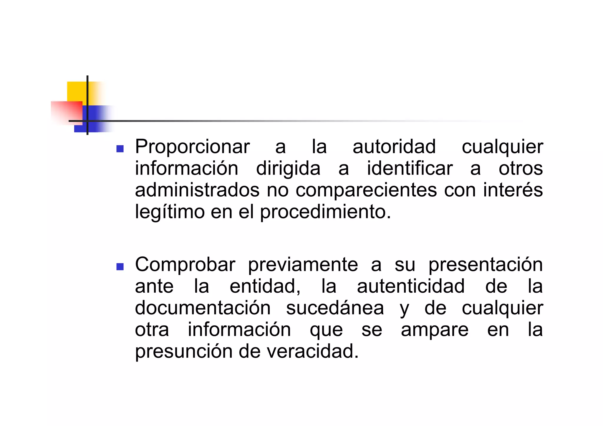 Proporcionar a la autoridad cualquier
información dirigida a identificar a otros
administrados no comparecientes con interés
legítimo en el procedimiento.

Comprobar previamente a su presentación
ante la entidad, la autenticidad de la
documentación sucedánea y de cualquier
otra información que se ampare en la
presunción de veracidad.
 