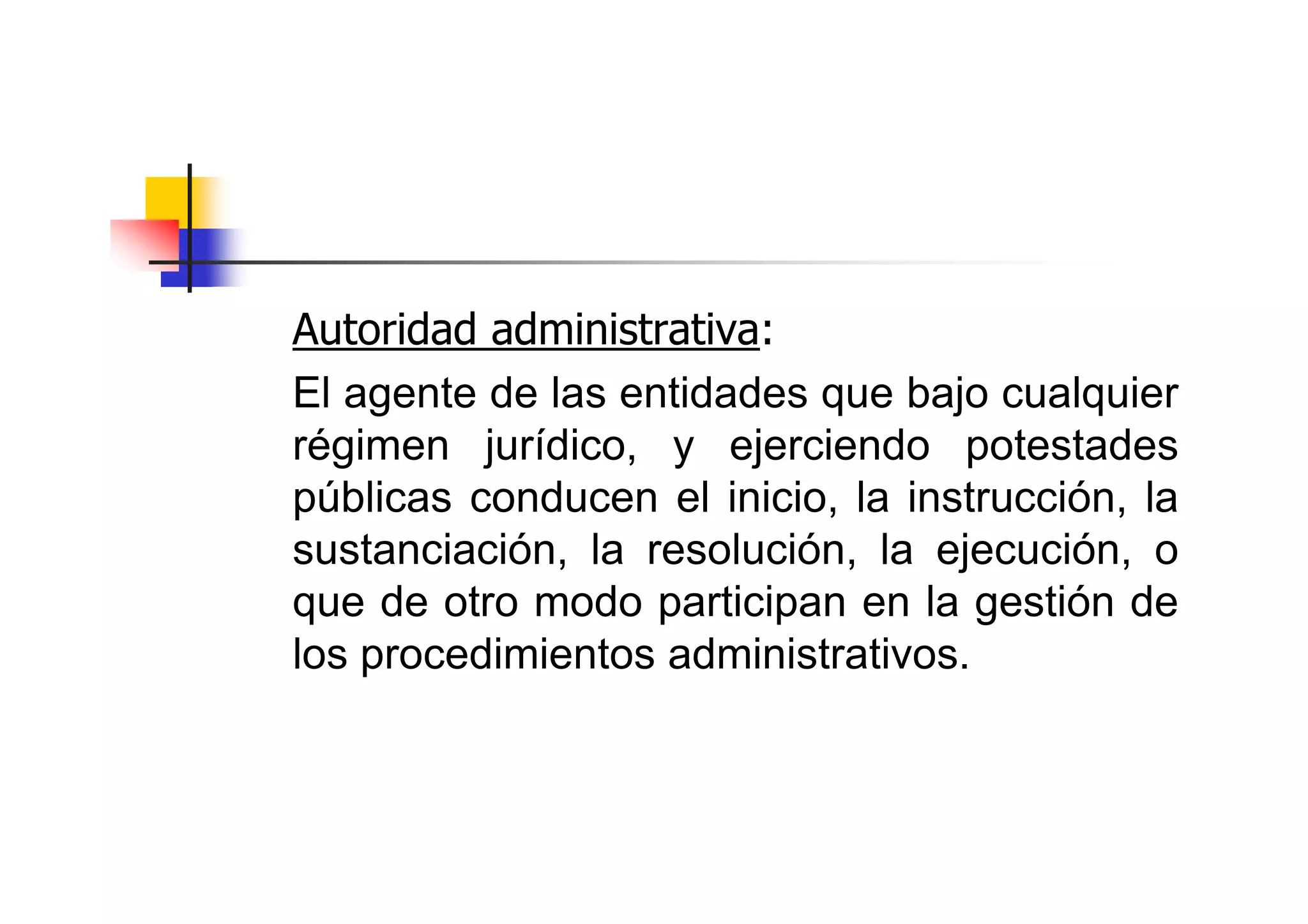 Autoridad administrativa:
El agente de las entidades que bajo cualquier
régimen jurídico, y ejerciendo potestades
públicas conducen el inicio, la instrucción, la
sustanciación, la resolución, la ejecución, o
que de otro modo participan en la gestión de
los procedimientos administrativos.
 