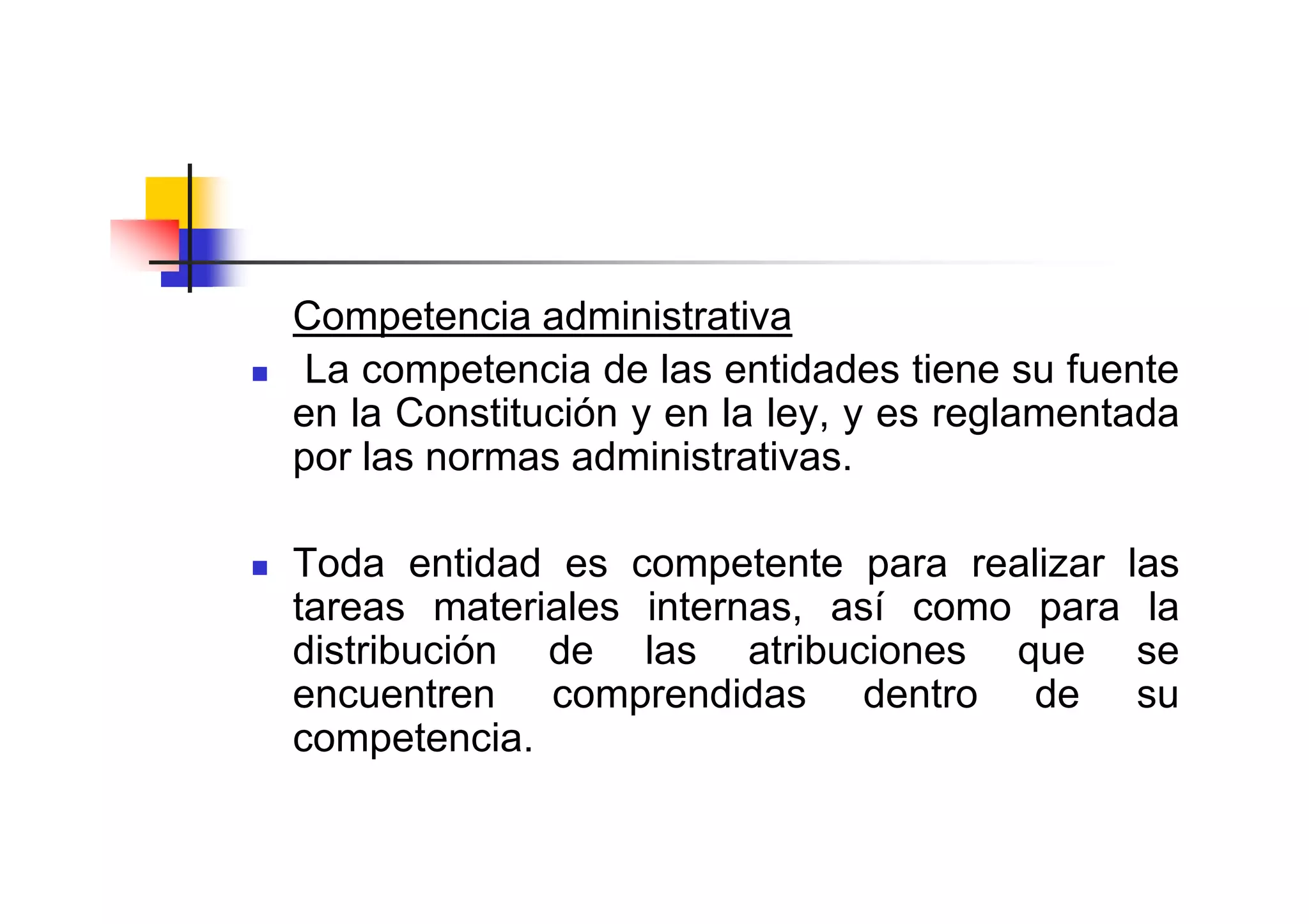 Competencia administrativa
 La competencia de las entidades tiene su fuente
en la Constitución y en la ley, y es reglamentada
por las normas administrativas.

Toda entidad es competente para realizar las
tareas materiales internas, así como para la
distribución de las atribuciones que se
encuentren comprendidas dentro de su
competencia.
 