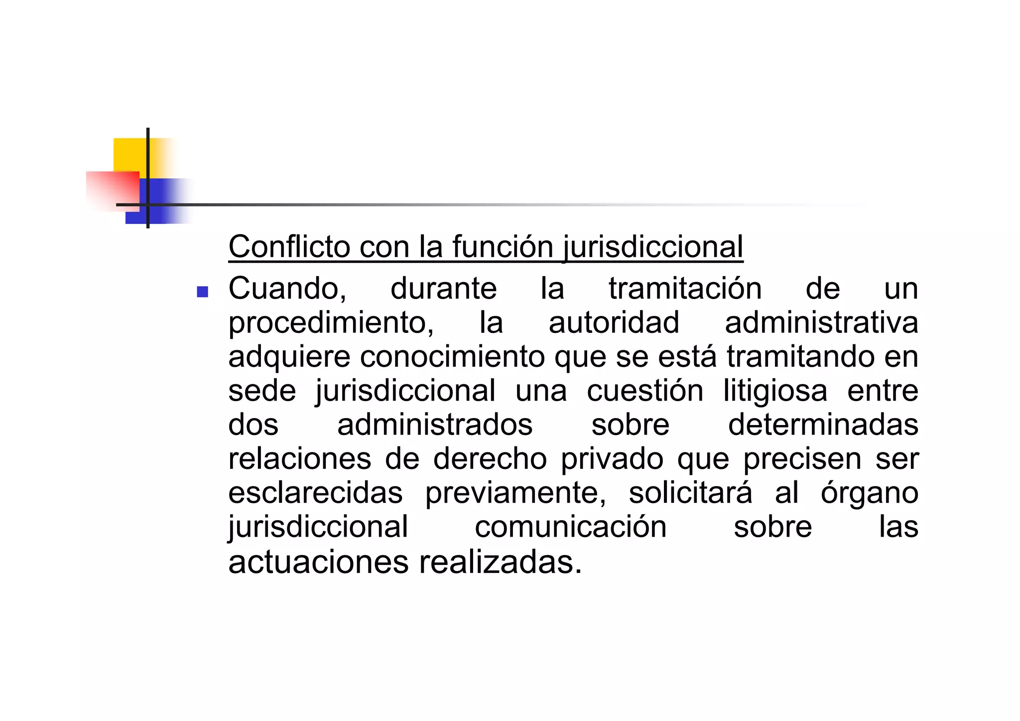 Conflicto con la función jurisdiccional
Cuando, durante la tramitación de un
procedimiento, la autoridad administrativa
adquiere conocimiento que se está tramitando en
sede jurisdiccional una cuestión litigiosa entre
dos      administrados     sobre      determinadas
relaciones de derecho privado que precisen ser
esclarecidas previamente, solicitará al órgano
jurisdiccional     comunicación       sobre     las
actuaciones realizadas.
 