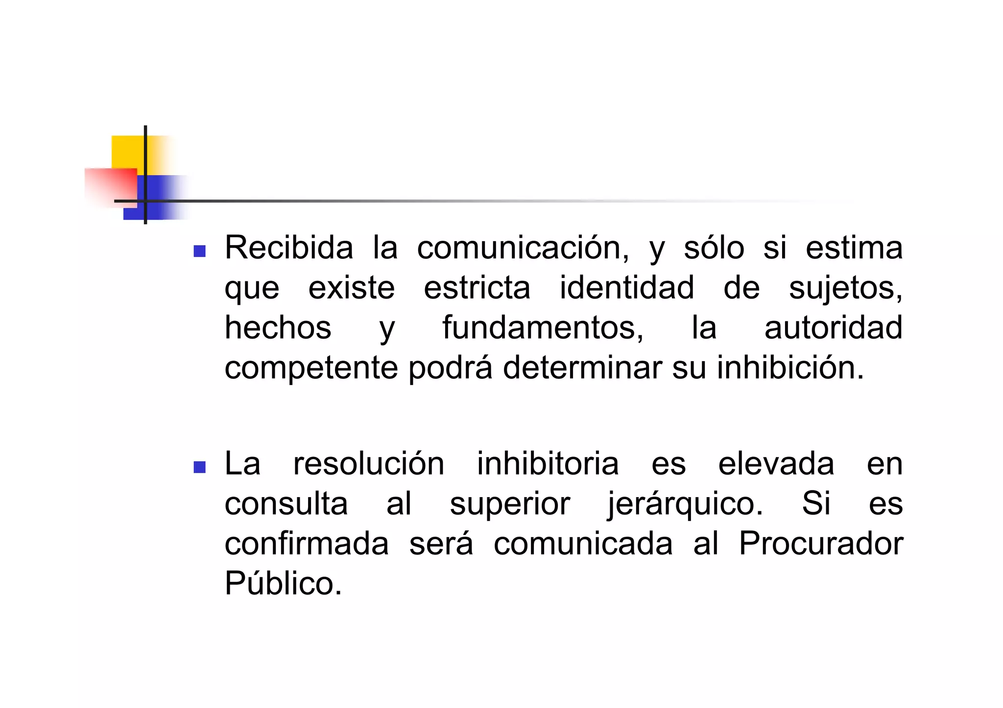 Recibida la comunicación, y sólo si estima
que existe estricta identidad de sujetos,
hechos y fundamentos, la autoridad
competente podrá determinar su inhibición.

La resolución inhibitoria es elevada en
consulta al superior jerárquico. Si es
confirmada será comunicada al Procurador
Público.
 