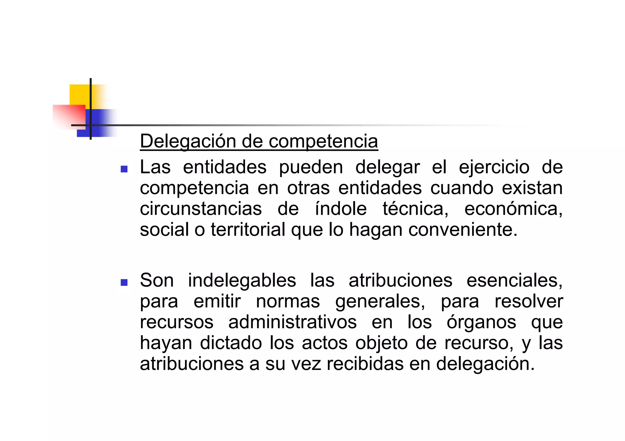 Delegación de competencia
Las entidades pueden delegar el ejercicio de
competencia en otras entidades cuando existan
circunstancias de índole técnica, económica,
social o territorial que lo hagan conveniente.

Son indelegables las atribuciones esenciales,
para emitir normas generales, para resolver
recursos administrativos en los órganos que
hayan dictado los actos objeto de recurso, y las
atribuciones a su vez recibidas en delegación.
 