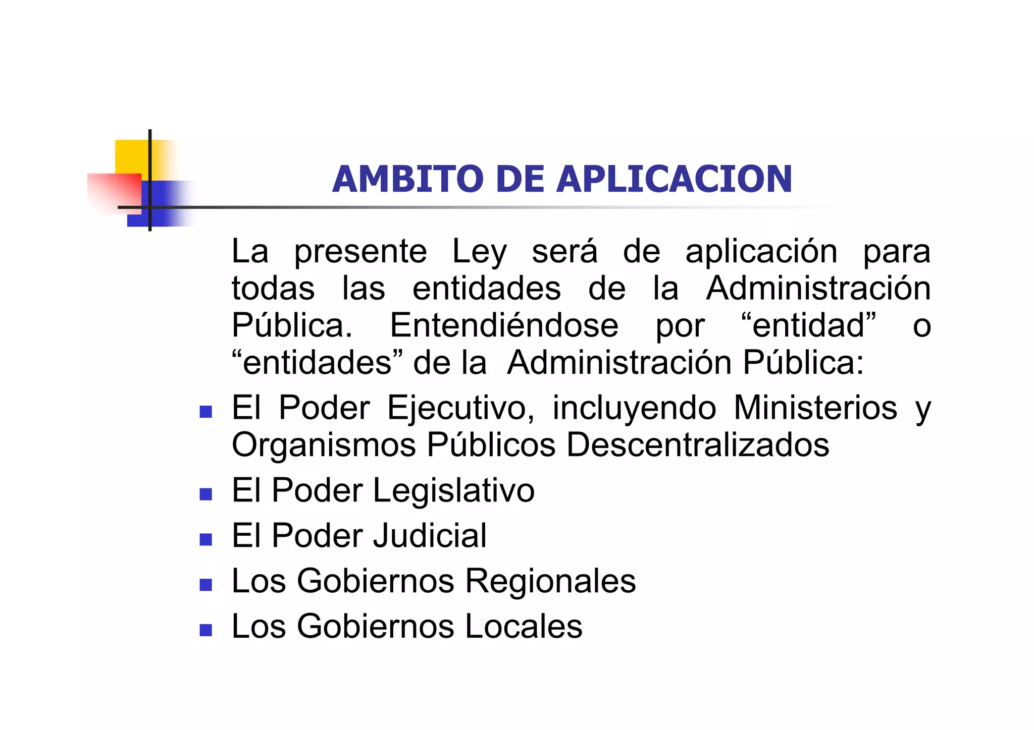 AMBITO DE APLICACION
La presente Ley será de aplicación para
todas las entidades de la Administración
Pública. Entendiéndose por “entidad” o
“entidades” de la Administración Pública:
El Poder Ejecutivo, incluyendo Ministerios y
Organismos Públicos Descentralizados
El Poder Legislativo
El Poder Judicial
Los Gobiernos Regionales
Los Gobiernos Locales
 