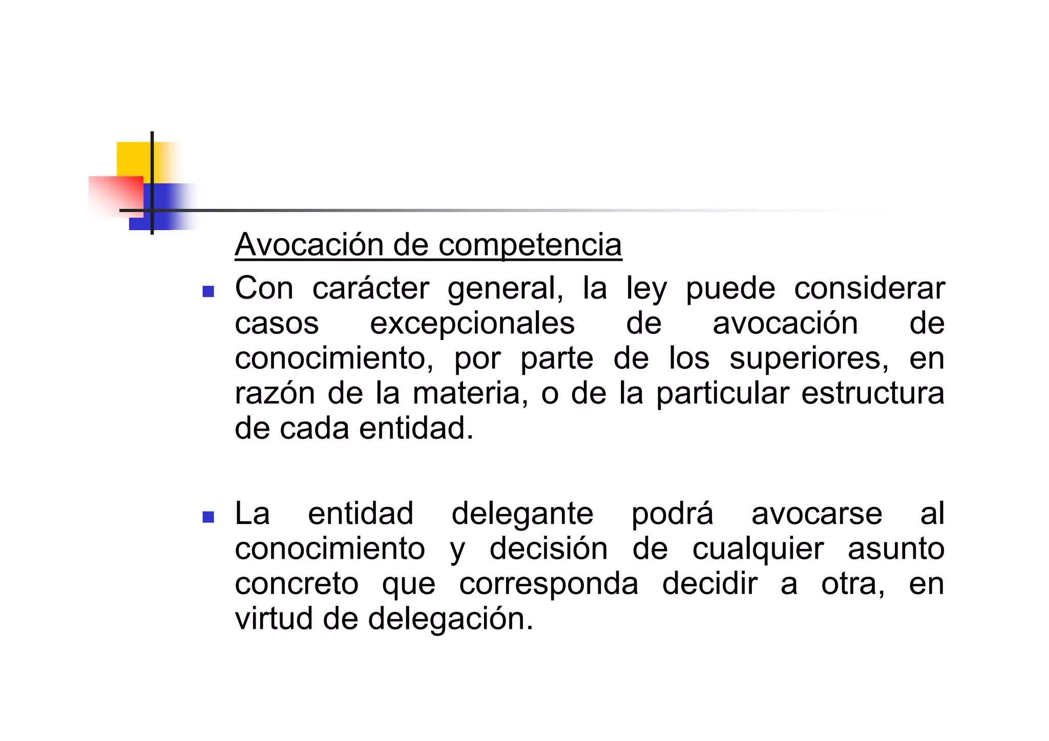 Avocación de competencia
Con carácter general, la ley puede considerar
casos    excepcionales     de    avocación      de
conocimiento, por parte de los superiores, en
razón de la materia, o de la particular estructura
de cada entidad.

La entidad delegante podrá avocarse al
conocimiento y decisión de cualquier asunto
concreto que corresponda decidir a otra, en
virtud de delegación.
 