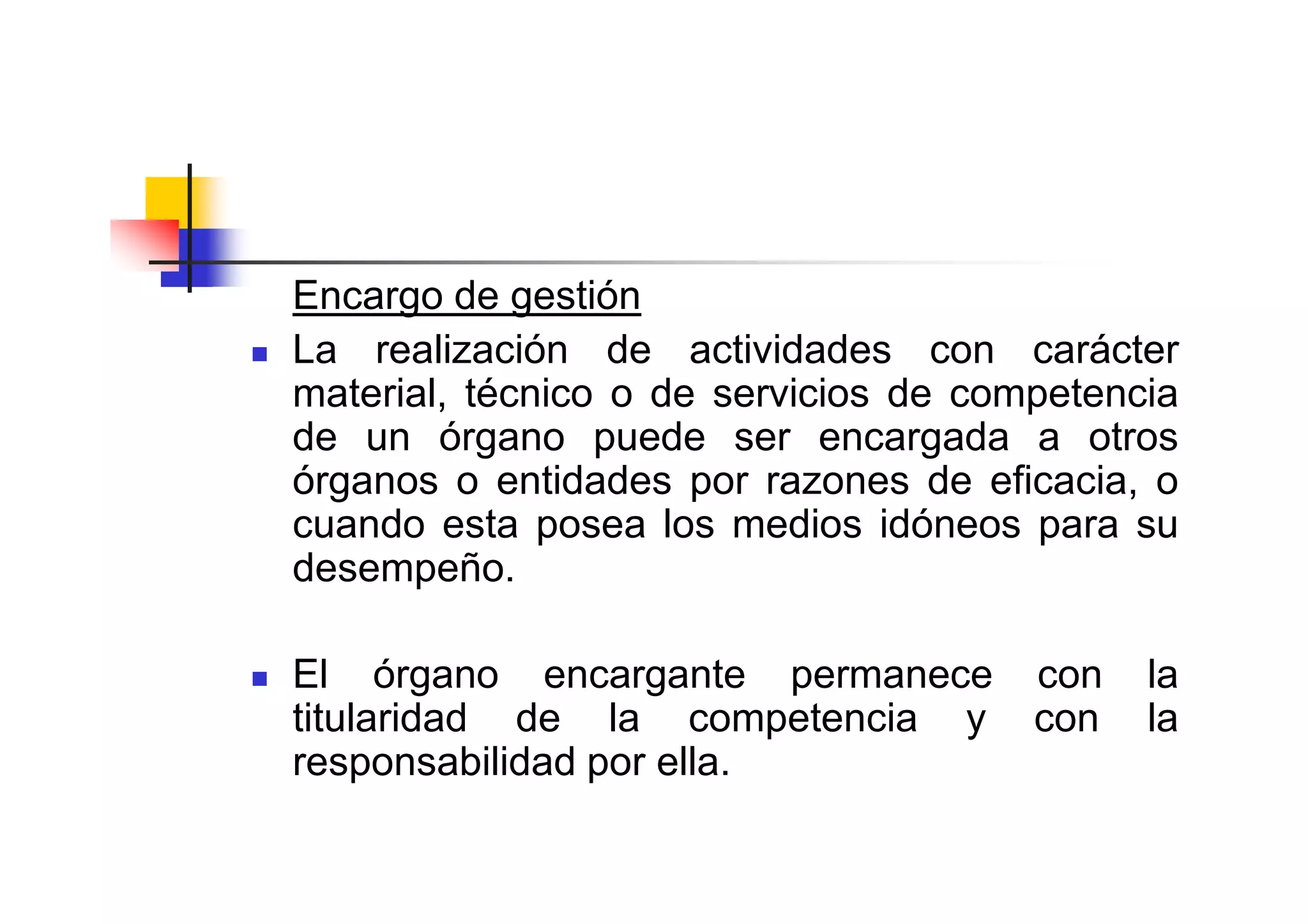 Encargo de gestión
La realización de actividades con carácter
material, técnico o de servicios de competencia
de un órgano puede ser encargada a otros
órganos o entidades por razones de eficacia, o
cuando esta posea los medios idóneos para su
desempeño.

El órgano encargante permanece         con   la
titularidad de la competencia y        con   la
responsabilidad por ella.
 