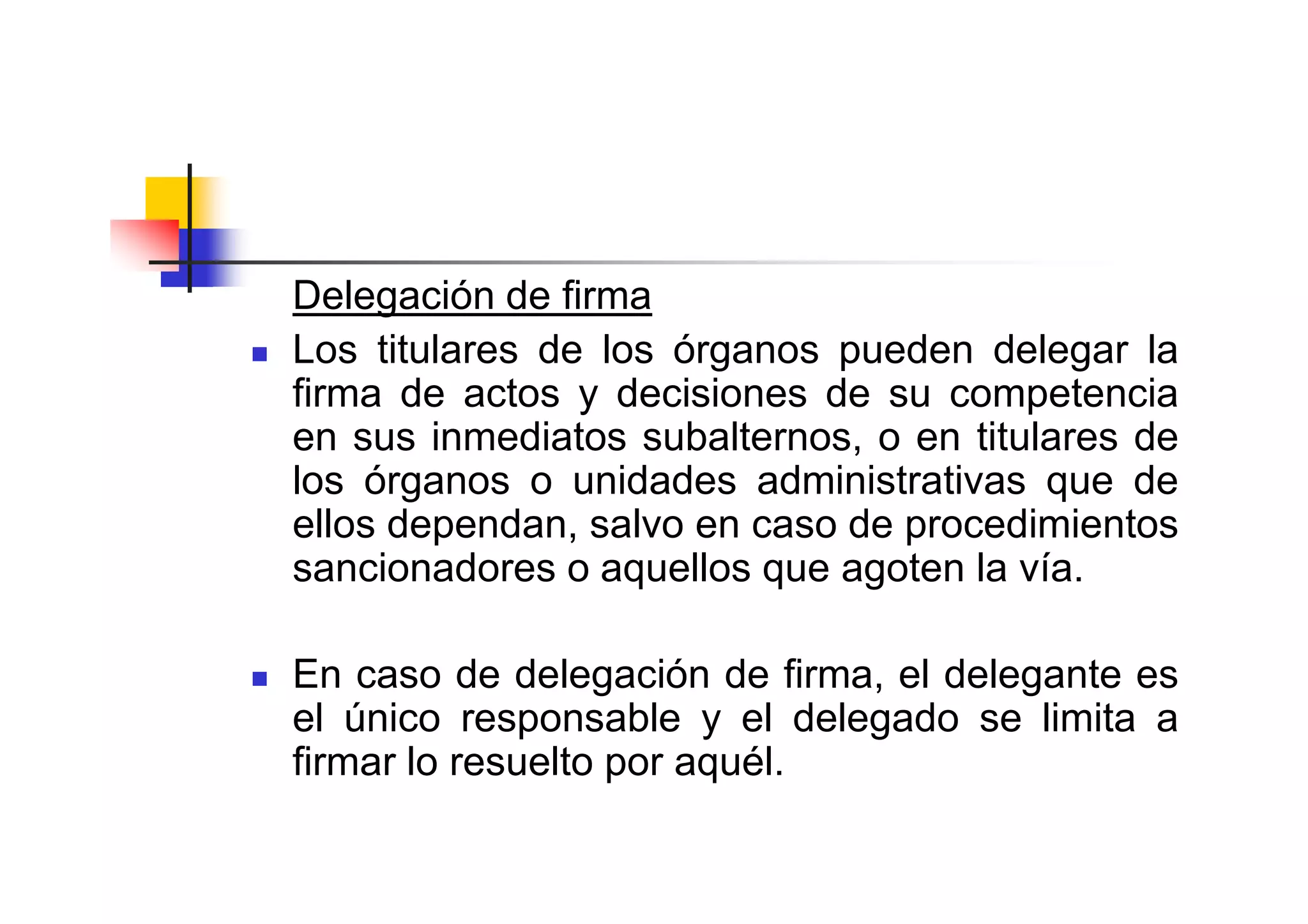 Delegación de firma
Los titulares de los órganos pueden delegar la
firma de actos y decisiones de su competencia
en sus inmediatos subalternos, o en titulares de
los órganos o unidades administrativas que de
ellos dependan, salvo en caso de procedimientos
sancionadores o aquellos que agoten la vía.

En caso de delegación de firma, el delegante es
el único responsable y el delegado se limita a
firmar lo resuelto por aquél.
 