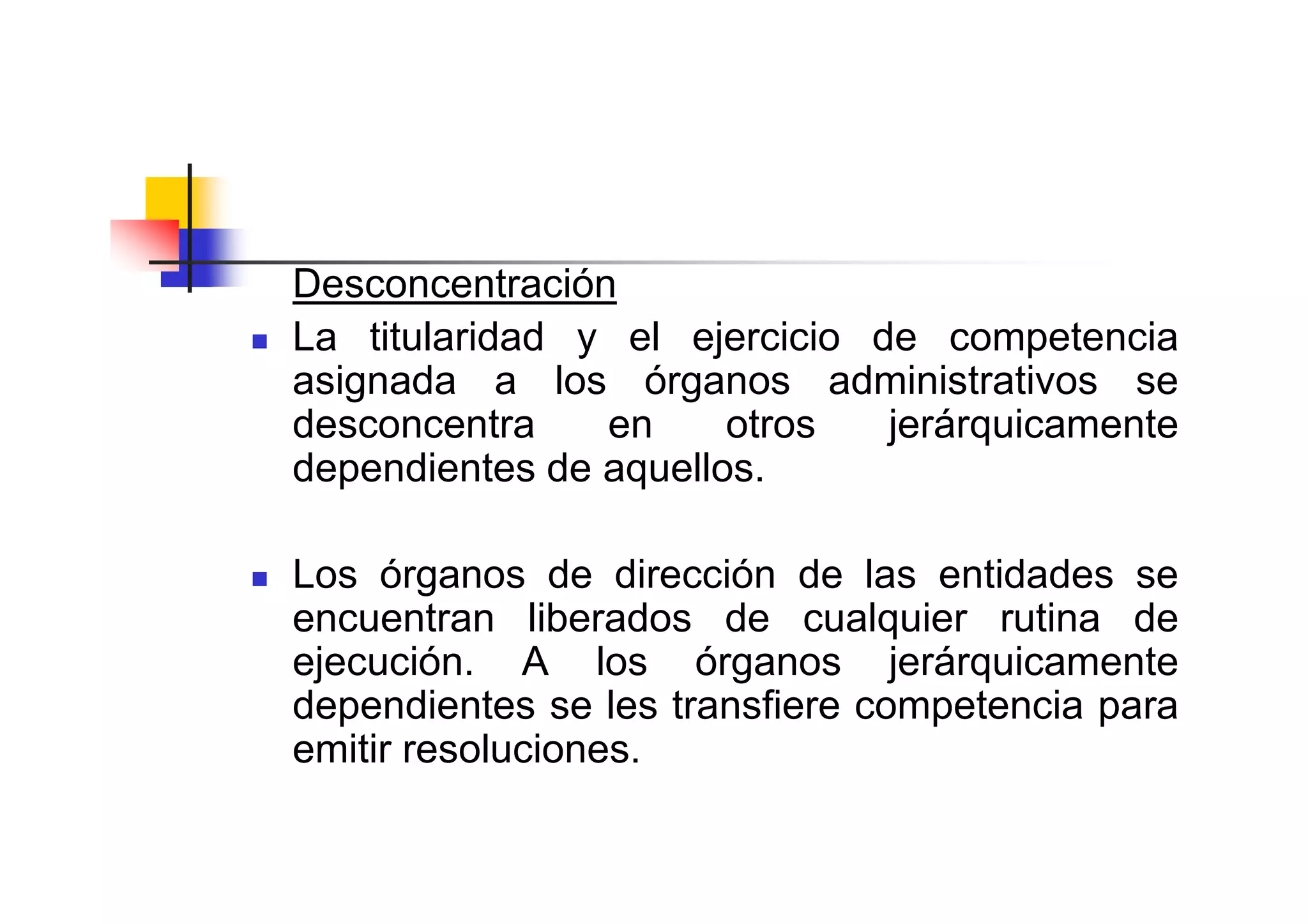 Desconcentración
La titularidad y el ejercicio de competencia
asignada a los órganos administrativos se
desconcentra    en     otros   jerárquicamente
dependientes de aquellos.

Los órganos de dirección de las entidades se
encuentran liberados de cualquier rutina de
ejecución. A los órganos jerárquicamente
dependientes se les transfiere competencia para
emitir resoluciones.
 