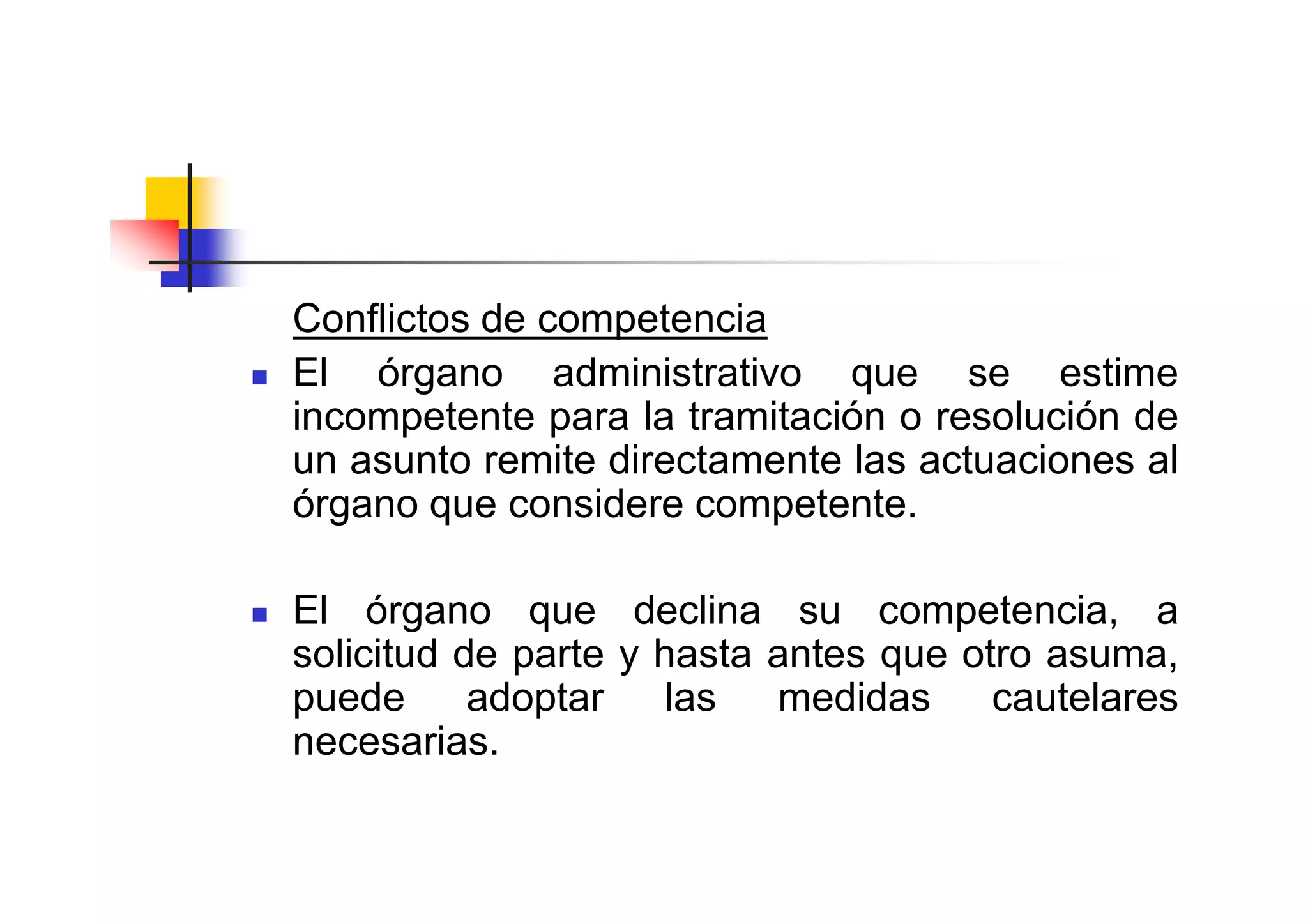 Conflictos de competencia
El órgano administrativo que se estime
incompetente para la tramitación o resolución de
un asunto remite directamente las actuaciones al
órgano que considere competente.

El órgano que declina su competencia, a
solicitud de parte y hasta antes que otro asuma,
puede      adoptar    las  medidas     cautelares
necesarias.
 