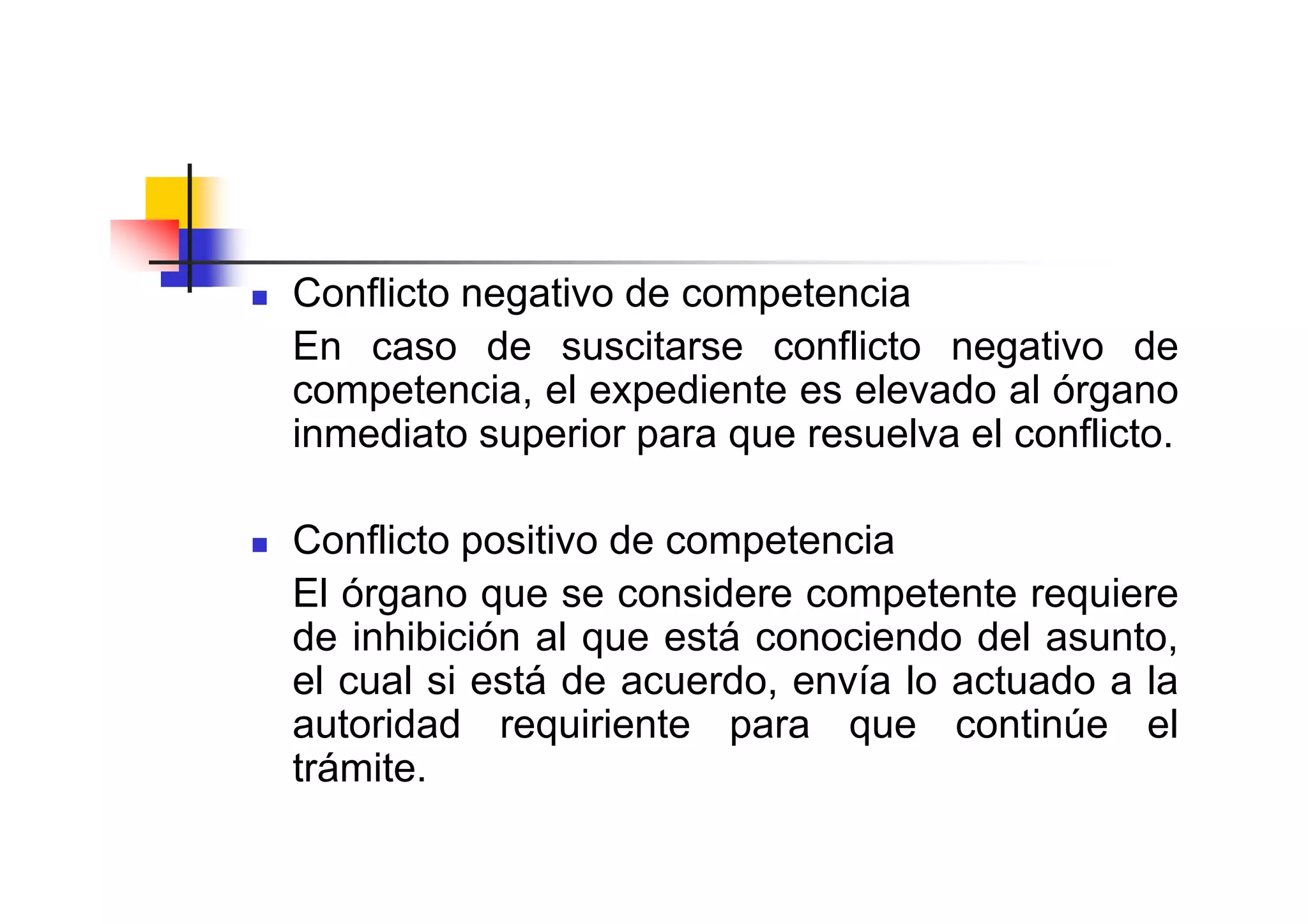 Conflicto negativo de competencia
En caso de suscitarse conflicto negativo de
competencia, el expediente es elevado al órgano
inmediato superior para que resuelva el conflicto.

Conflicto positivo de competencia
El órgano que se considere competente requiere
de inhibición al que está conociendo del asunto,
el cual si está de acuerdo, envía lo actuado a la
autoridad requiriente para que continúe el
trámite.
 