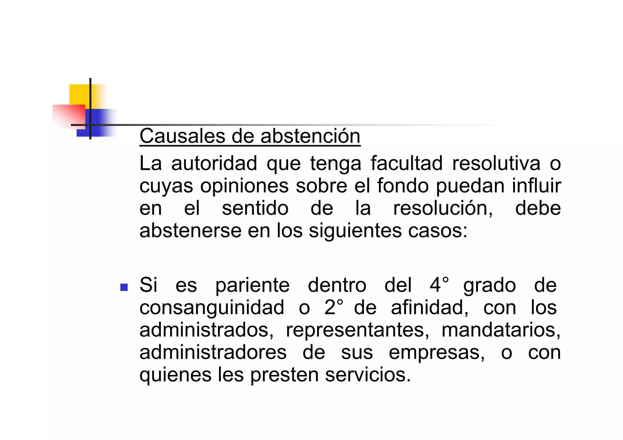 Causales de abstención
La autoridad que tenga facultad resolutiva o
cuyas opiniones sobre el fondo puedan influir
en el sentido de la resolución, debe
abstenerse en los siguientes casos:

Si es pariente dentro del 4° grado de
consanguinidad o 2° de afinidad, con los
administrados, representantes, mandatarios,
administradores de sus empresas, o con
quienes les presten servicios.
 