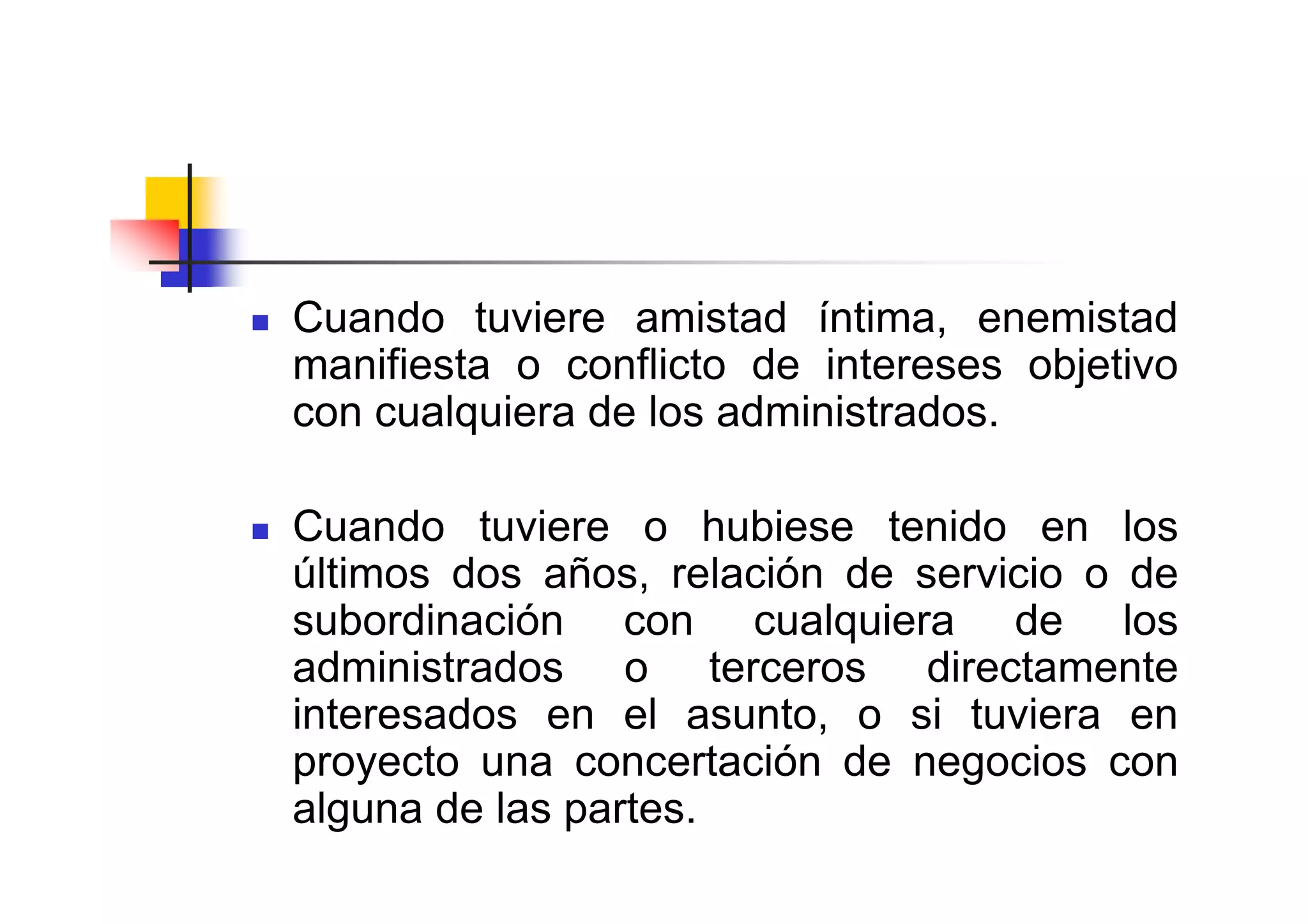 Cuando tuviere amistad íntima, enemistad
manifiesta o conflicto de intereses objetivo
con cualquiera de los administrados.

Cuando tuviere o hubiese tenido en los
últimos dos años, relación de servicio o de
subordinación con cualquiera de los
administrados o terceros directamente
interesados en el asunto, o si tuviera en
proyecto una concertación de negocios con
alguna de las partes.
 