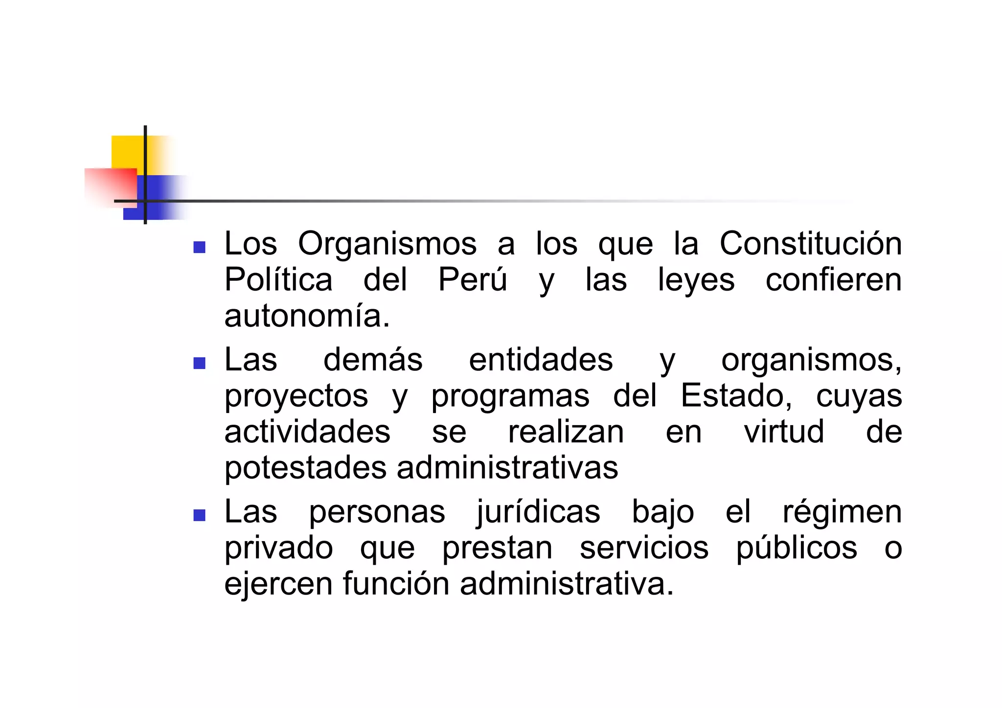 Los Organismos a los que la Constitución
Política del Perú y las leyes confieren
autonomía.
Las demás entidades y organismos,
proyectos y programas del Estado, cuyas
actividades se realizan en virtud de
potestades administrativas
Las personas jurídicas bajo el régimen
privado que prestan servicios públicos o
ejercen función administrativa.
 