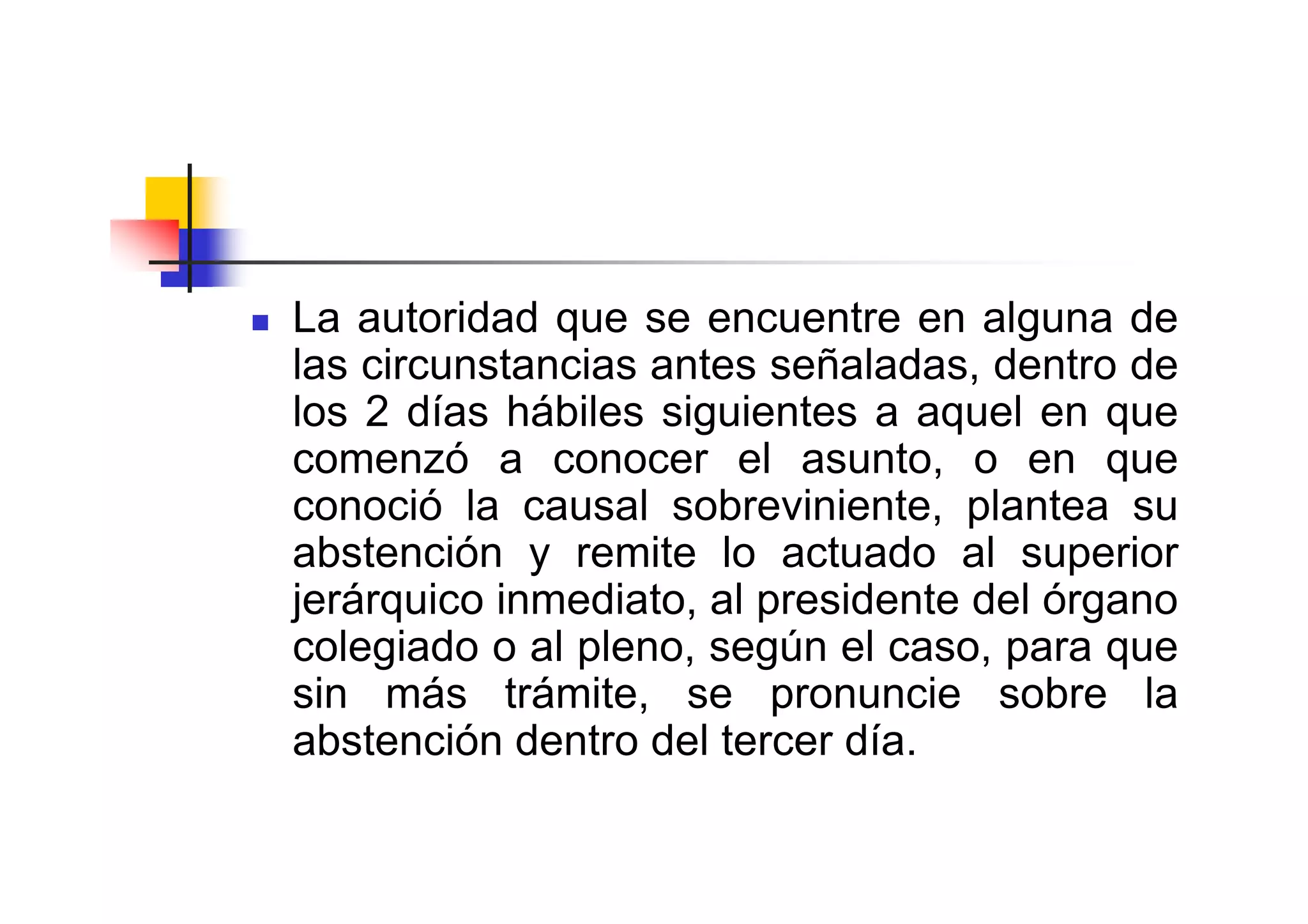 La autoridad que se encuentre en alguna de
las circunstancias antes señaladas, dentro de
los 2 días hábiles siguientes a aquel en que
comenzó a conocer el asunto, o en que
conoció la causal sobreviniente, plantea su
abstención y remite lo actuado al superior
jerárquico inmediato, al presidente del órgano
colegiado o al pleno, según el caso, para que
sin más trámite, se pronuncie sobre la
abstención dentro del tercer día.
 