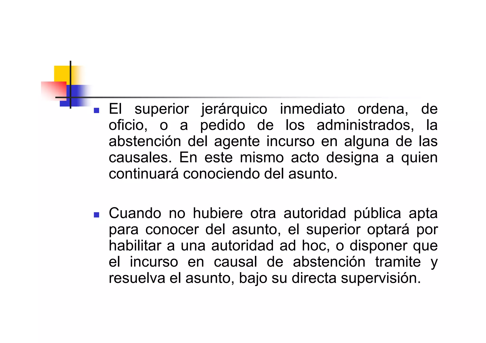 El superior jerárquico inmediato ordena, de
oficio, o a pedido de los administrados, la
abstención del agente incurso en alguna de las
causales. En este mismo acto designa a quien
continuará conociendo del asunto.

Cuando no hubiere otra autoridad pública apta
para conocer del asunto, el superior optará por
habilitar a una autoridad ad hoc, o disponer que
el incurso en causal de abstención tramite y
resuelva el asunto, bajo su directa supervisión.
 