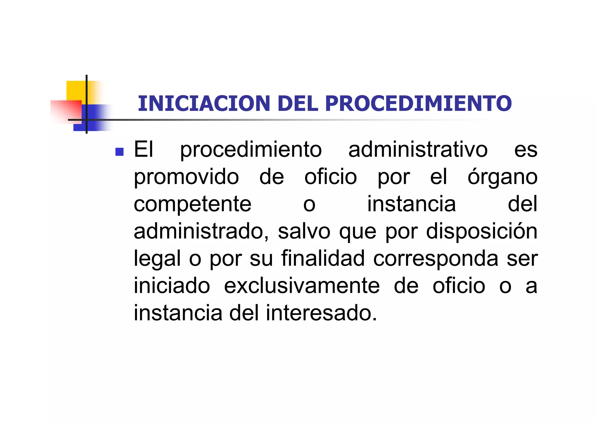 INICIACION DEL PROCEDIMIENTO

El procedimiento administrativo es
promovido de oficio por el órgano
competente        o     instancia    del
administrado, salvo que por disposición
legal o por su finalidad corresponda ser
iniciado exclusivamente de oficio o a
instancia del interesado.
 