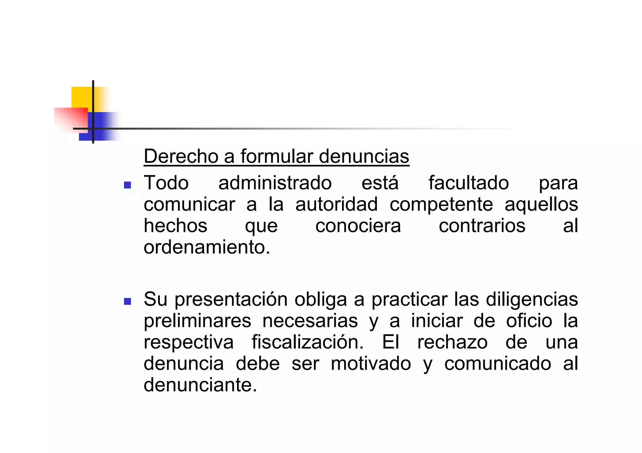 Derecho a formular denuncias
Todo administrado está facultado para
comunicar a la autoridad competente aquellos
hechos     que    conociera  contrarios   al
ordenamiento.

Su presentación obliga a practicar las diligencias
preliminares necesarias y a iniciar de oficio la
respectiva fiscalización. El rechazo de una
denuncia debe ser motivado y comunicado al
denunciante.
 