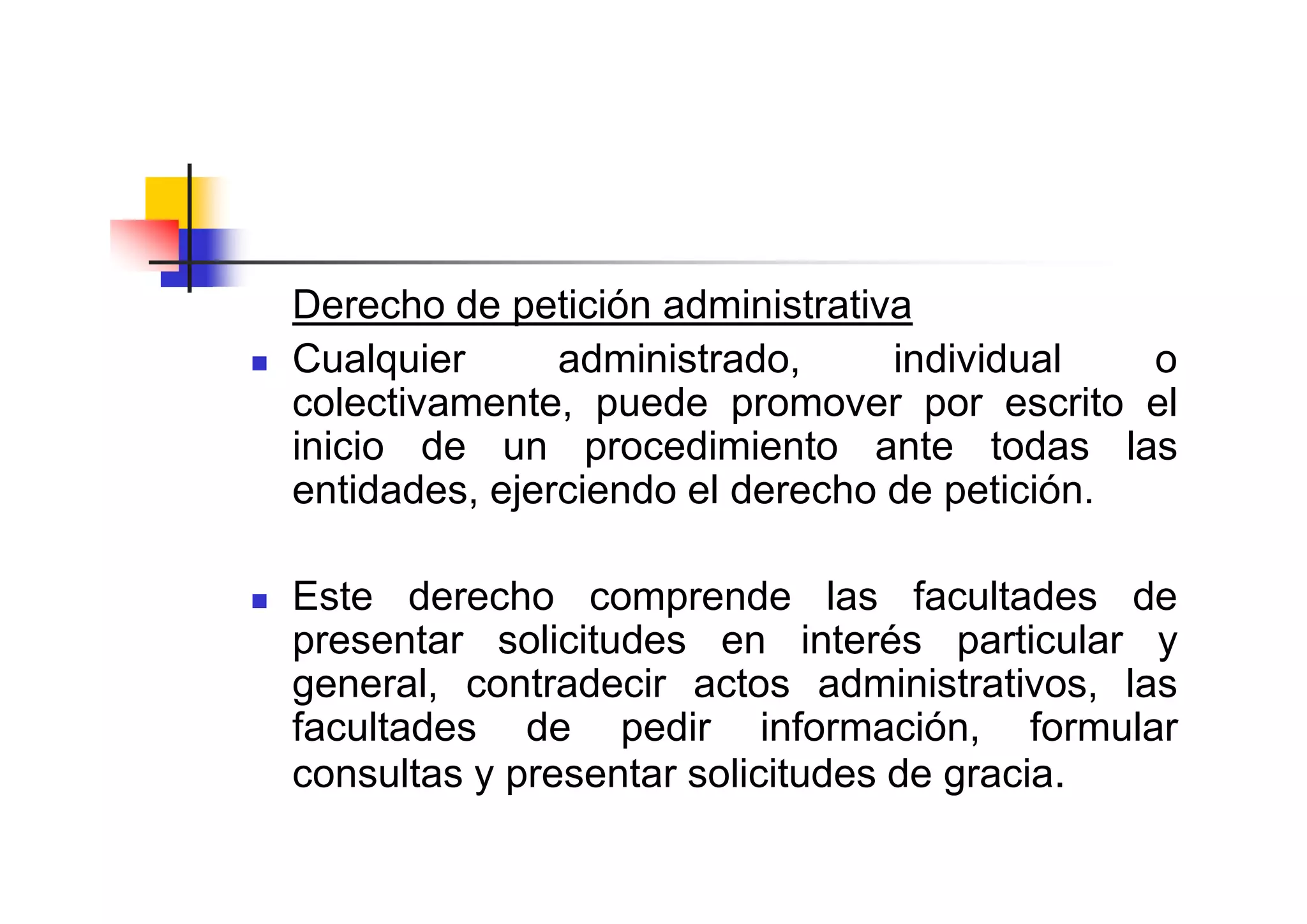 Derecho de petición administrativa
Cualquier      administrado,     individual   o
colectivamente, puede promover por escrito el
inicio de un procedimiento ante todas las
entidades, ejerciendo el derecho de petición.

Este derecho comprende las facultades de
presentar solicitudes en interés particular y
general, contradecir actos administrativos, las
facultades de pedir información, formular
consultas y presentar solicitudes de gracia.
 