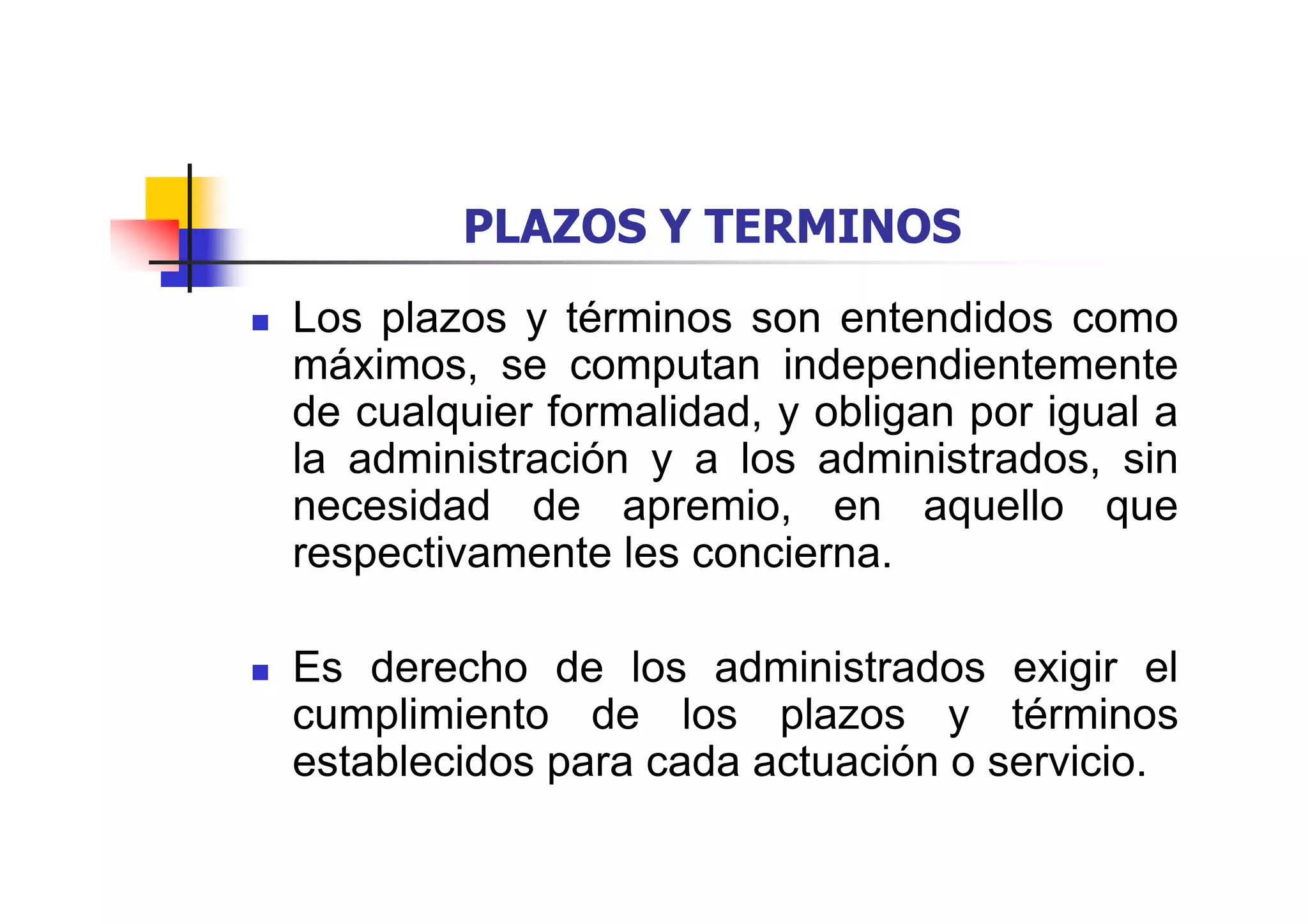 PLAZOS Y TERMINOS
Los plazos y términos son entendidos como
máximos, se computan independientemente
de cualquier formalidad, y obligan por igual a
la administración y a los administrados, sin
necesidad de apremio, en aquello que
respectivamente les concierna.

Es derecho de los administrados exigir el
cumplimiento de los plazos y términos
establecidos para cada actuación o servicio.
 