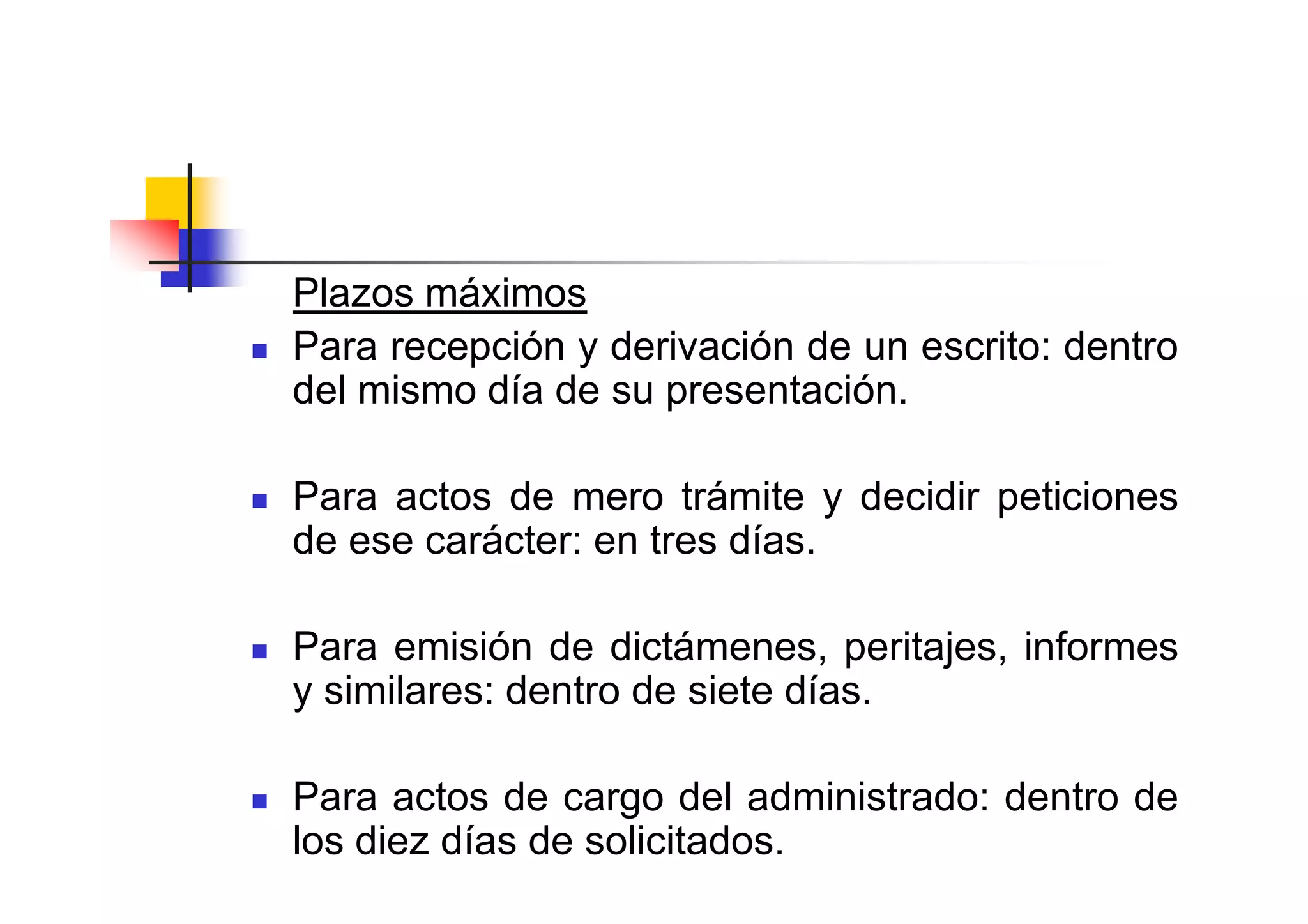 Plazos máximos
Para recepción y derivación de un escrito: dentro
del mismo día de su presentación.

Para actos de mero trámite y decidir peticiones
de ese carácter: en tres días.

Para emisión de dictámenes, peritajes, informes
y similares: dentro de siete días.

Para actos de cargo del administrado: dentro de
los diez días de solicitados.
 