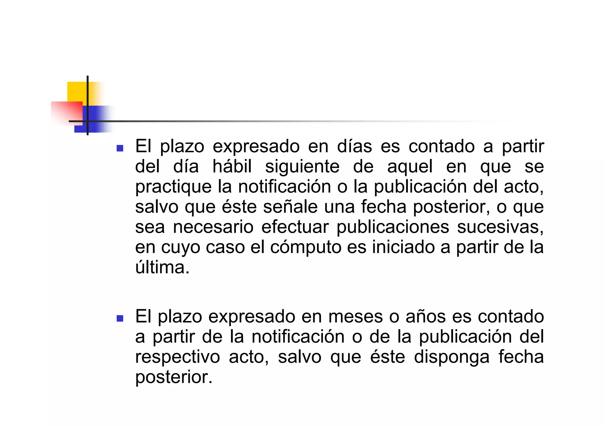 El plazo expresado en días es contado a partir
del día hábil siguiente de aquel en que se
practique la notificación o la publicación del acto,
salvo que éste señale una fecha posterior, o que
sea necesario efectuar publicaciones sucesivas,
en cuyo caso el cómputo es iniciado a partir de la
última.

El plazo expresado en meses o años es contado
a partir de la notificación o de la publicación del
respectivo acto, salvo que éste disponga fecha
posterior.
 