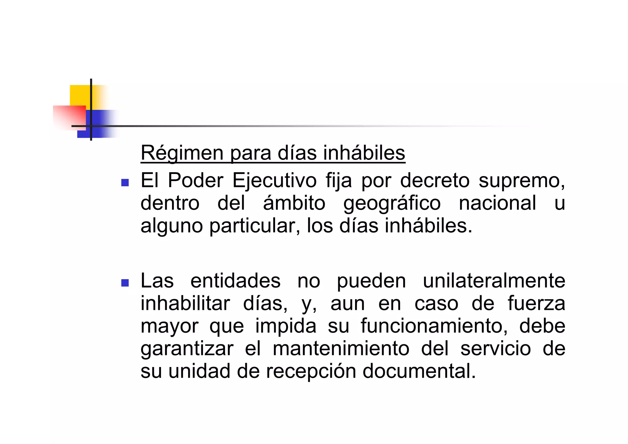 Régimen para días inhábiles
El Poder Ejecutivo fija por decreto supremo,
dentro del ámbito geográfico nacional u
alguno particular, los días inhábiles.

Las entidades no pueden unilateralmente
inhabilitar días, y, aun en caso de fuerza
mayor que impida su funcionamiento, debe
garantizar el mantenimiento del servicio de
su unidad de recepción documental.
 