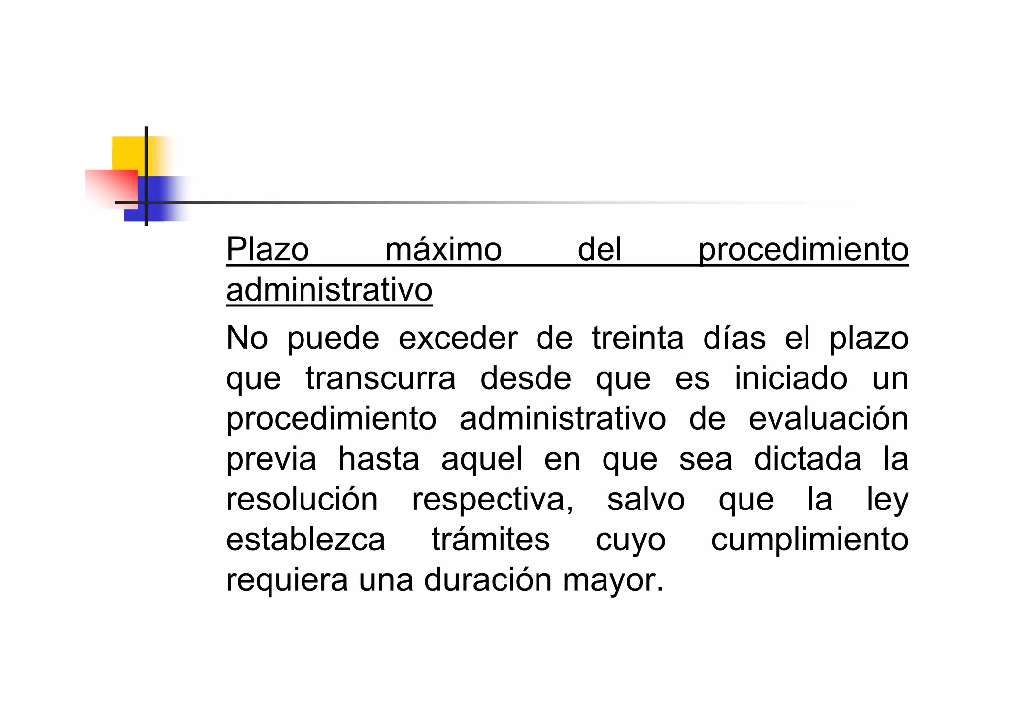Plazo     máximo       del   procedimiento
administrativo
No puede exceder de treinta días el plazo
que transcurra desde que es iniciado un
procedimiento administrativo de evaluación
previa hasta aquel en que sea dictada la
resolución respectiva, salvo que la ley
establezca trámites cuyo cumplimiento
requiera una duración mayor.
 